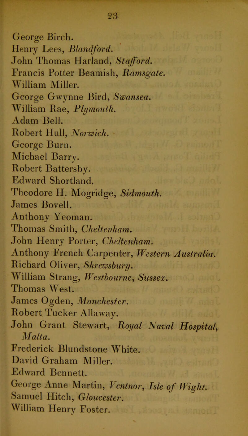 George Birch. Henry Lees, Blandford. John Thomas Harland, Stafford. Francis Potter Beamish, Ramsgate. William Miller. George Gwynne Bird, Swansea. William Rae, Plymouth. Adam Bell. Robert Hull, Norwich. George Burn. Michael Barry. Robert Battersby. Edward Shortland. Theodore H. Mogridge, Sidmouth. James Bovell. Anthony Yeoman. Thomas Smith, Cheltenham. John Henry Porter, Cheltenham. Anthony French Carpenter, Western Australia. Richard Oliver, Shrewsbury. W illiam Strang, Westbourne, Sussex. Thomas W^est. James Ogden, Manchester. Robert Tucker Allaway. John Grant Stewart, Royal Naval Hospital, Malta. Frederick Blundstone White. David Graham Miller. Edward Bennett. George Anne Martin, Ventnor, Isle of Wight. Samuel Plitch, Gloucester. William Henry Foster.