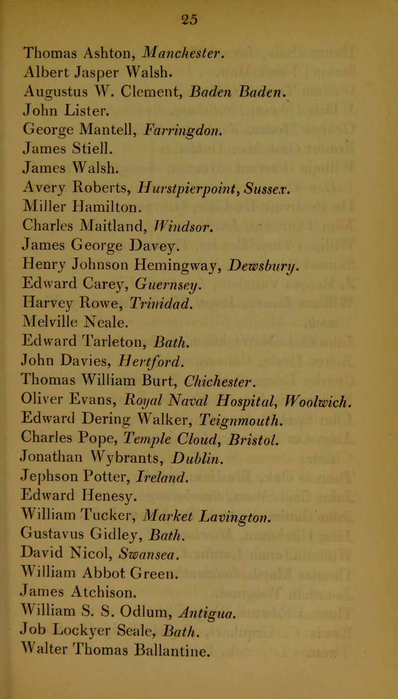 Thomas Ashton, Manchester. Albert Jasper Walsh. Augustus W. Clement, Baden Baden. John Lister. George Mantell, Farringdon. James Stiell. James Walsh. Avery Roberts, Hurstpierpoint, Sussex. Miller Hamilton. Charles Maitland, Windsor. James George Davey. Henry Johnson Hemingway, Dewsbury. Edward Carey, Guernsey. Harvey Rowe, Trinidad. Melville Neale. Edward Tarleton, Bath. John Davies, Hertford. Thomas William Burt, Chichester. Oliver Evans, Royal Naval Hospital, Woolwich. Edward Dering Walker, Teignmouth. Charles Pope, Temple Cloud, Bristol. Jonathan Wybrants, Dublin. Jephson Potter, Ireland. Edward IJenesy. William Tucker, Market Lavington. Gustavus Gidley, Bath. David Nicol, Swansea. William Abbot Green. James Atchison. William S. S. Odium, Antigua. Job Lockyer Seale, Bath. Walter Thomas Ballantine.
