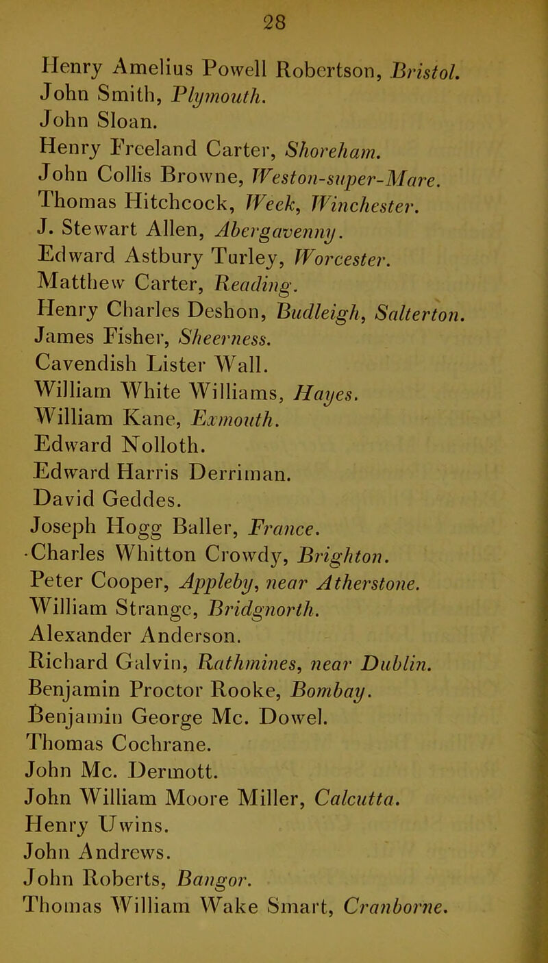 Henry Amelius Powell Robertson, Bristol. John Smith, Plymouth. John Sloan. Henry Freeland Carter, Shoreham. John Collis Browne, Weston-super-Mare. Thomas Hitchcock, Week, Winchester. J. Stewart Allen, Abergavenny. Edward Astbury Turley, Worcester. Matthew Carter, Beading. Henry Charles Deshon, Budleigh, Salterton. James Fisher, Sheerness. Cavendish Lister Wall. William White Williams, Hayes. William Kane, Exmouth. Edward Nolloth. Edward Harris Derrirnan. David Geddes. Joseph Hogg Bailer, France. •Charles Whitton Crowdy, Brighton. Peter Cooper, Appleby, near Atherstone. William Strange, Bridgnorth. Alexander Anderson. Richard Galvin, Rathmines, near Dublin. Benjamin Proctor Rooke, Bombay. Benjamin George Me. Dowel. Thomas Cochrane. John Me. Dermott. John William Moore Miller, Calcutta. Henry Uwins. John Andrews. John Roberts, Bangor. Thomas William Wake Smart, Cranborne.
