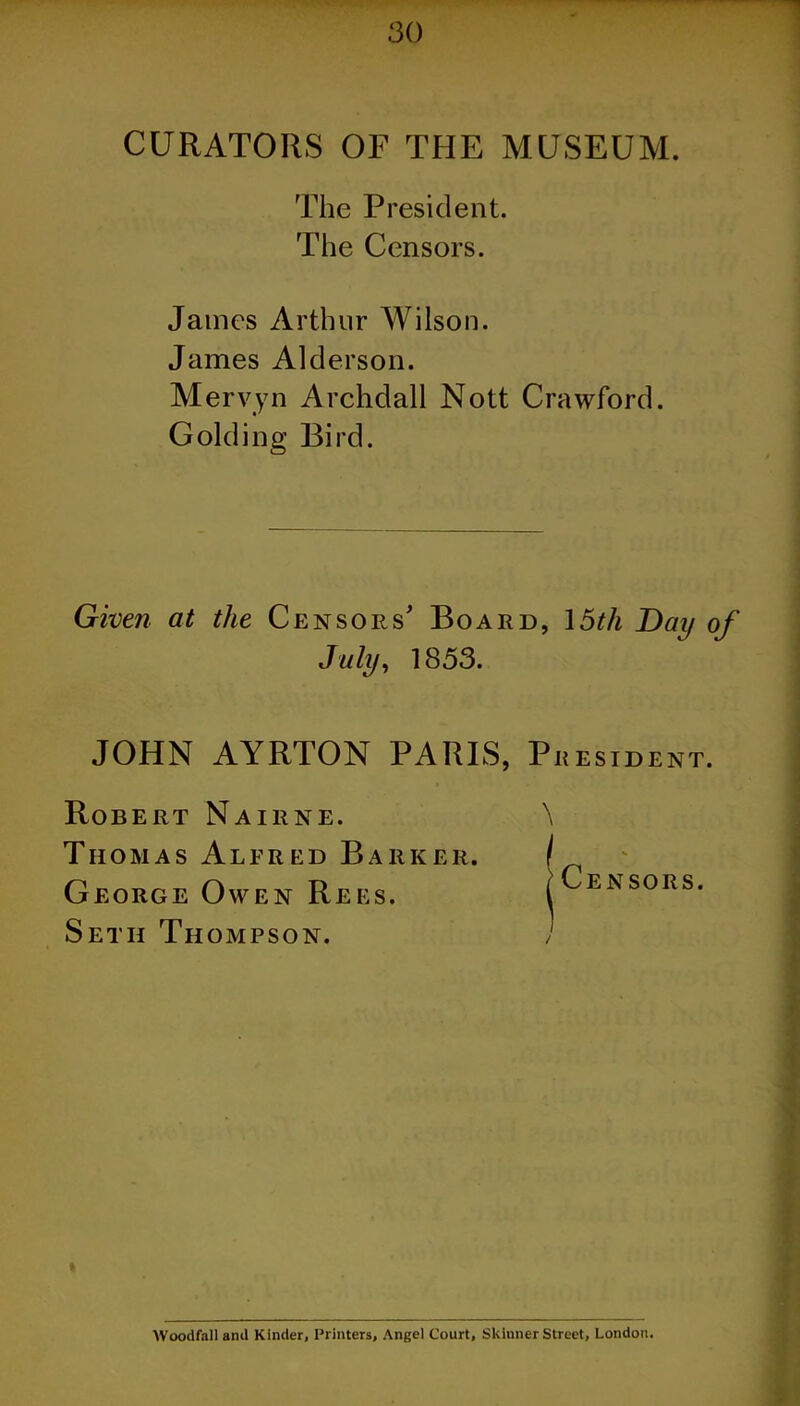 CURATORS OF THE MUSEUM. The President. The Censors. James Arthur Wilson. James Alderson. Mervyn Archdall Nott Crawford. Golding Bird. Given at the Censors' Board, 15th Day of July, 1853. JOHN AYRTON PARIS, President. Robert Nairne. Thomas Alfred Barker. George Owen Rees. Seth Thompson. Woodfall and Kinder, Printers, Angel Court, Skinner Street, London.