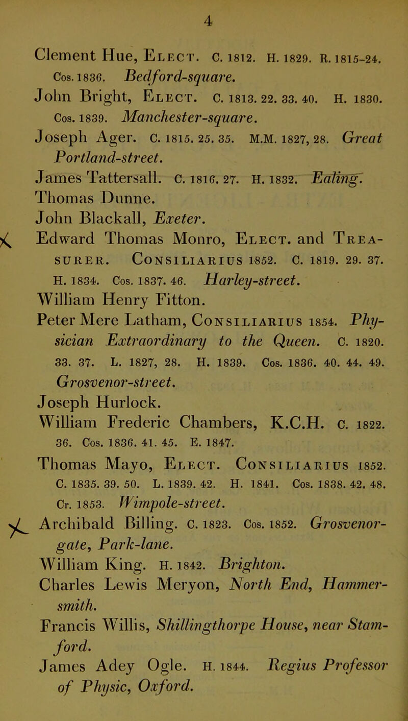 Clement Hue, Elect, c. 1812. h. 1829. R. 1815-24. Cos. 183G. Bed ford-square. John Bright, Elect, c. 1813. 22. 33. 40. H. 1830. Cos. 1839. Manchester-square. Joseph Ager. c. 1815. 25. 35. M.M. 1827, 28. Great Portland-street. James Tattersall. c. i8io. 27. H. 1832. Baling. Thomas Dunne. John Blackall, Exeter. ^ Edward Thomas Monro, Elect, and Trea- surer. CoNSILIARIUS 1852. C. 1819. 29. 37. H. 1834. Cos. 1837. 46. Harley-street. William Henry Fitton. Peter Mere Latham, Consiliarius 1854. Phy- sician Extraordinary to the Queen. C. 1820. 33. 37. L. 1827, 28. H. 1839. Cos. 1836. 40. 44. 49. Grosvenor-street. Joseph Hurlock. William Frederic Chambers, K.C.H. c. 1822. 36. Cos. 1836. 41. 45. E. 1847. Thomas Mayo, Elect. Consiliarius 1852. C. 1835. 39. 50. L. 1839. 42. H. 1841. Cos. 1838. 42. 48. Cr. 1853. Wimpole-street. Archibald Billing, c. 1823. Cos. 1852. Grosvenor- gate, Park-lane. William King. H. 1842. Brighton. Charles Lewis Meryon, North End, Hammer- smith. Francis Willis, Shillingthorpe House, near Stam- ford. James Adey Ogle. H. 1844. Regius Professor of Physic, Oxford.