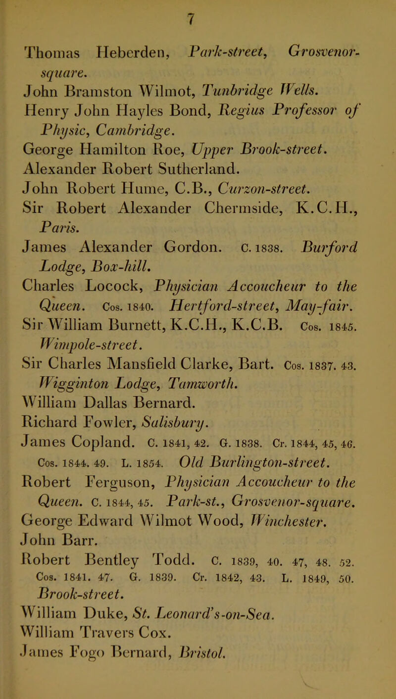 Thomas Fleberden, Park-street, Grosvenor- square. John Bramston Wilmot, Tunbridge Wells. Henry John Hayles Bond, Regius Professor of Physic, Cambridge. George Hamilton Roe, Upper Brook-street. Alexander Robert Sutherland. John Robert Hume, C.B., Curzon-street. Sir Robert Alexander Chermside, K.C.IL, Paris. James Alexander Gordon, c. 1838. Burford Lodge, Box-hill. Charles Locock, Physician Accoucheur to the Queen. Cos. 1840. Hertford-street, May-fair. Sir William Burnett, K.C.H., K.C.B. Cos. 1845. Wimpole-street. Sir Charles Mansfield Clarke, Bart. Cos. 1837. 43. Wigginton Lodge, Tamworth. William Dallas Bernard. Richard Fowler, Salisbury. James Copland. C. 1841, 42. G. 1838. Cr. 1844, 45, 46. Cos. 1844. 49. L. 1854. Old Burlington-street. Robert Ferguson, Physician Accoucheur to the Queen. C. 1844, 45. Park-st., Grosvenor-square. George Edward Wilmot Wood, Winchester. John Barr. Robert Bentley Todd. c. 1839, 40. 47, 48. 52. Cos. 1841. 47. G. 1839. Cr. 1842, 43. L. 1849, 50. Brook-street. William Duke, St. Leonard’s-on-Sea. William Travers Cox. James Fogo Bernard, Bristol.