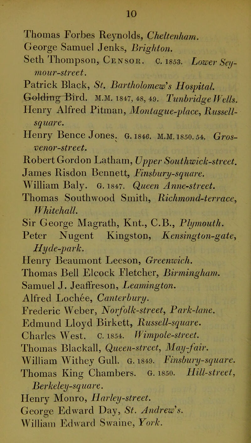 Thomas Forbes Reynolds, Cheltenham. George Samuel Jenks, Brighton. Seth Thompson, Censor, c. 1853. Lower Sey- mour-street. Patrick Black, St. Bartholomew's Hospital. Golding Bird. M.M. 1847, 48, 49. Tunbridge Wells. Henry Alfred Pitman, Mont ague-place, Russell- square. Henry Bence Jones. G. 1846. M.M. 1850.54. Gros- venor-street. Robert Gordon Latham, Upper Southwick-street. James Risdon Bennett, Finsbury-square. William Baly. G. 1847. Queen Anne-street. Thomas Southwood Smith, Richmond-terrace, Whitehall. Sir George Magrath, Knt., C.B., Plymouth. Peter Nugent Kingston, Kensingt on-gate, Hy de-park. Henry Beaumont Leeson, Greenwich. Thomas Bell Elcock Fletcher, Birmingham. Samuel J. Jeaffreson, Leamington. Alfred Lochee, Canterbury. Frederic Weber, Nojfolk-street, Park-lane. Edmund Lloyd Birkett, Russell-square. Charles West. c. 1854. Wimp ole-street. Thomas Blackall, Queen-street, May-fair. William Withey Gull. G. 1849. Finsbury-square. Thomas King Chambers. G. 1850. Hill-street, Berkeley-square. Henry Monro, Harley-street. George Edward Day, St. Andrew's. William Edward Swaine, York.