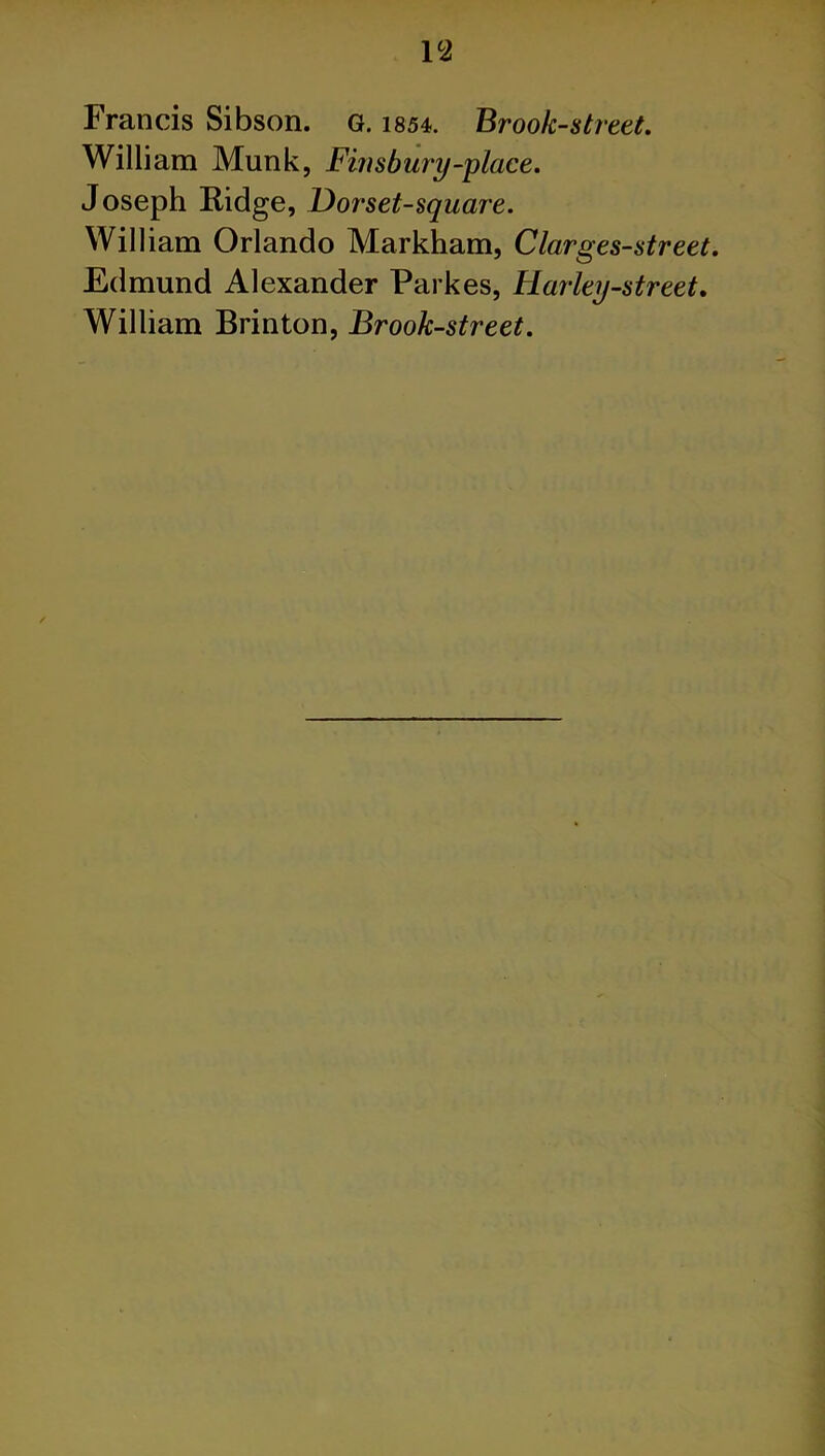 P2 Francis Sibson. G. 1854. Brook-street. William Munk, Finsbury-place. Joseph Ridge, Dor set-square. William Orlando Markham, Clarges-street. Edmund Alexander Parkes, Harley-street. William Brinton, Brook-street.