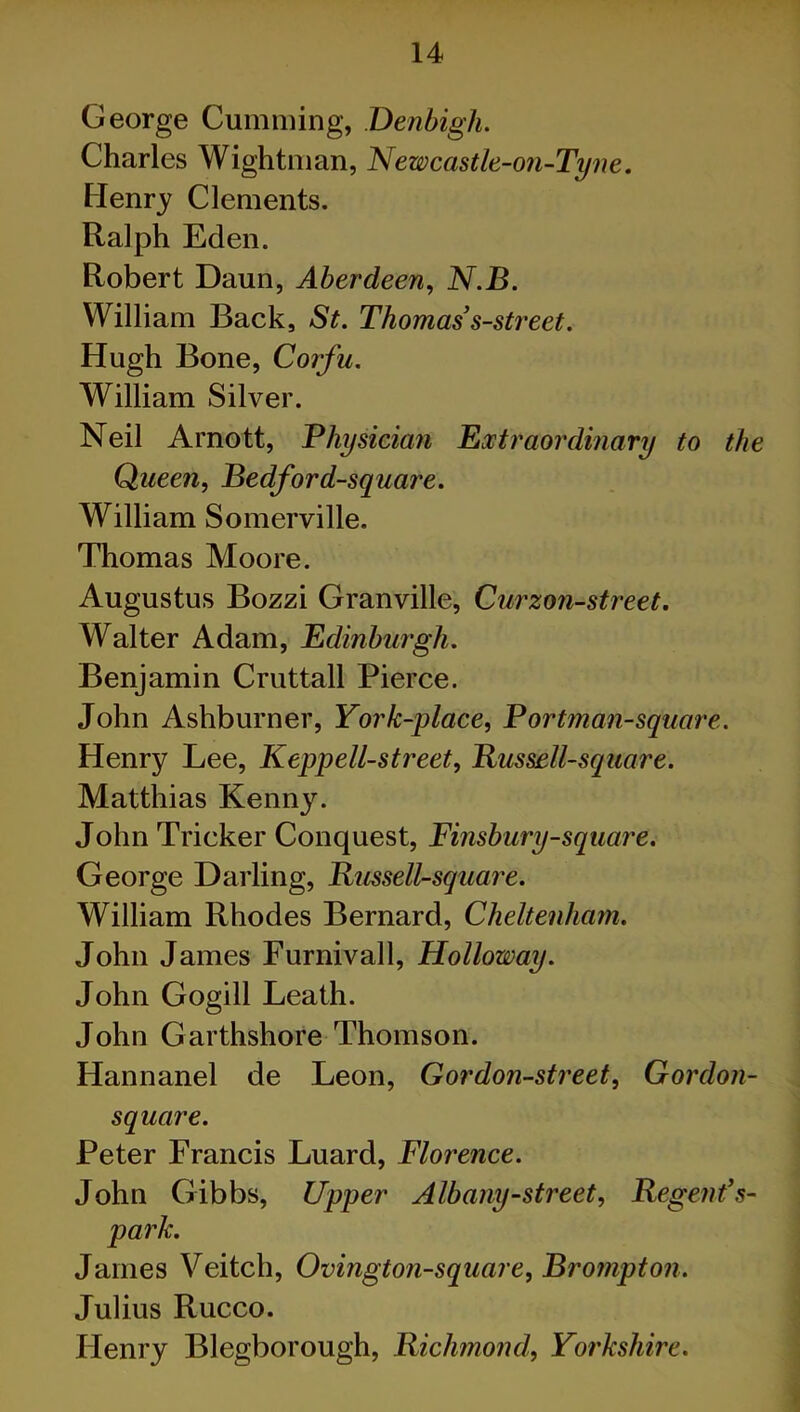 George Cumming, Denbigh. Charles Wightman, Newcastle-on-Tyne. Henry Clements. Ralph Eden. Robert Daun, Aberdeen, N.B. William Back, St. Thomas’s-street. Hugh Bone, Corfu. William Silver. Neil Arnott, Physician Extraordinary to the Queen, Bedford-square. William Somerville. Thomas Moore. Augustus Bozzi Granville, Curzon-street. Walter Adam, Edinburgh. Benjamin Cruttall Pierce. John Ashburner, York-place, Portman-square. Henry Lee, Kepp ell-street, Bus sell-square. Matthias Kenny. John Tricker Conquest, Finsbury-square < George Darling, Russell-square. William Rhodes Bernard, Cheltenham. John James Furnivall, Holloway. John Gogill Leath. John Garthshore Thomson. Hannanel de Leon, G or don-street, Gordon- square. Peter Francis Luard, Florence. John Gibbs, Upper Albany-street, Regent’s- park. James Veitch, Ovington-square, Brompton. Julius Rucco. Henry Blegborough, Richmond, Yorkshire.