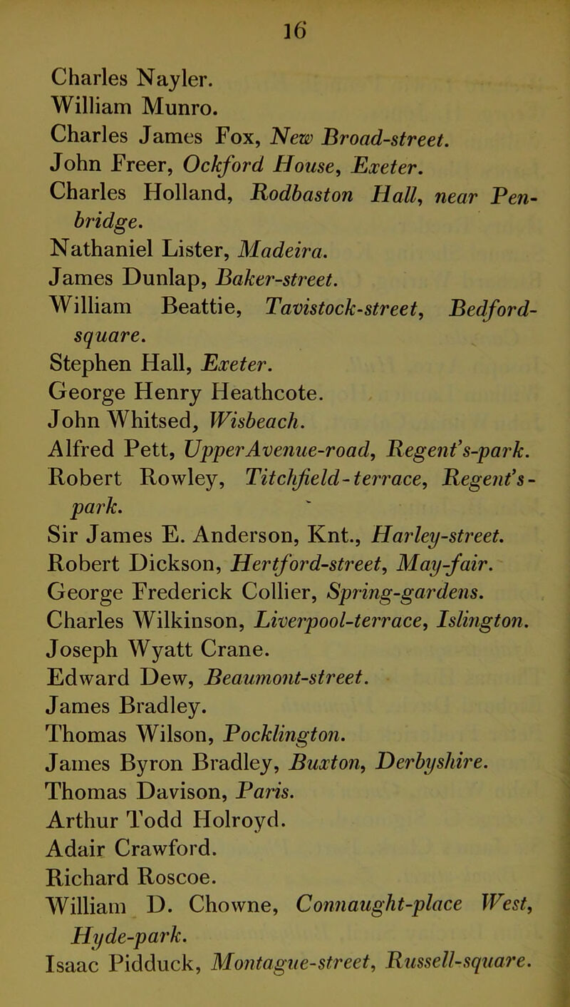 Charles Nayler. William Munro. Charles James Fox, New Broad-street. John Freer, Ockford House, Exeter. Charles Holland, Rodbaston Hall, near Pen- bridge. Nathaniel Lister, Madeira. James Dunlap, Baker-street. William Beattie, Tavistock-street, Bedford- square. Stephen Hall, Exeter. George Henry Heathcote. John Whitsed, Wisbeach. Alfred Pett, Upper Avenue-road, Regent’s-park. Robert Rowley, Titchjield-terrace. Regent’s - park. Sir James E. Anderson, Knt., Harley-street. Robert Dickson, Hertford-street, May-fair. George Frederick Collier, Spring-gardens. Charles Wilkinson, Liverpool-terrace, Islington. Joseph Wyatt Crane. Edward Dew, Beaumont-street. James Bradley. Thomas Wilson, Pocklington. James Byron Bradley, Buxton, Derbyshire. Thomas Davison, Paris. Arthur Todd Holroyd. Adair Crawford. Richard Roscoe. William D. Chowne, Connaught-place West, Hyde-park. Isaac Pidduck, Montague-street, Russell-square.