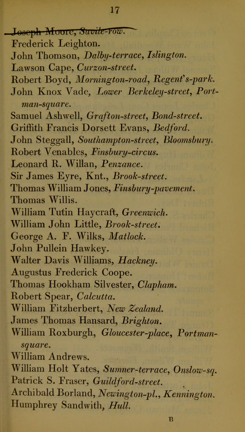 Frederick Leighton. John Thomson, Dalby-terrace, Islington. Lawson Cape, Curzon-street. Robert Boyd, Mornington-road, Regent' s-park. John KnoxVade, Lower Berkeley-street. Port- man-square. Samuel Ashwell, Grafton-street, Bond-street. Griffith Francis Dorsett Evans, Bedford. John Steggall, Southampton-street, Bloomsbury. Robert Venables, Finsbury-circus. Leonard R. Willan, Penzance. Sir James Eyre, Knt., Brook-street. Thomas William Jones, Finsbury-pavement. Thomas Willis. William Tutin Hay craft, Greenwich. William John Little, Brook-street. George A. F. Wilks, Matlock. John Pullein Hawkey. Walter Davis Williams, Hackney. Augustus Frederick Coope. Thomas Hookham Silvester, Clapham. Robert Spear, Calcutta. William Fitzherbert, New Zealand. James Thomas Hansard, Brighton. William Roxburgh, Gloucester-place, Portman- square. William Andrews. William Holt Yates, Sumner-terrace, Onslow-sq. Patrick S. Fraser, Guildford-street. Archibald Borland, Newington-pl., Kennington. Humphrey Sandwith, Hull. 13