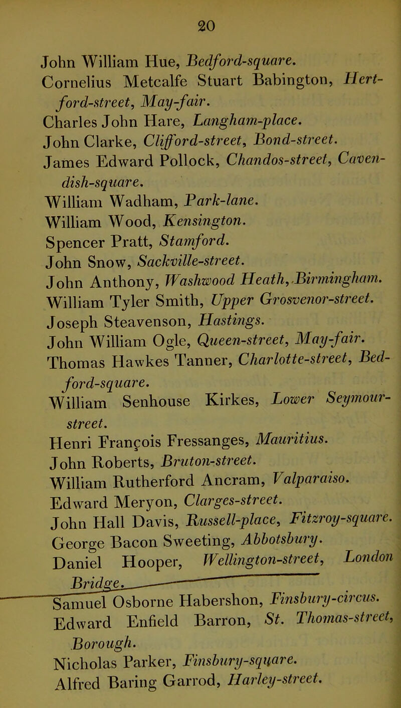 John William Hue, Bedforcl-square. Cornelius Metcalfe Stuart Babington, Hert- ford-street, May-fair. Charles John Hare, Langham-place. John Clarke, Clifford-street. Bond-street. James Edward Pollock, Chandos-street, Caven- disli-square. William Wadham, Bark-lane. William Wood, Kensington. Spencer Pratt, Stamford. John Snow, Sackville-street. John Anthony, Washwood Heath,.Birmingham. William Tyler Smith, Upper Grosvenor-street. Joseph Steavenson, Hastings. John William Ogle, Queen-street, May-fair. Thomas Hawkes Tanner, Charlotte-street, Bed- ford-square. William Senhouse Kirkes, Lower Seymour- street. Henri Francois Fressanges, Mauritius. John Roberts, Bruton-street. William Rutherford Ancram, Valparaiso. Edward Mery on, Clarges-street. John Hall Davis, Russell-place, Fitzroy-square. George Bacon Sweeting, Ahhotshuiy. Daniel Hooper, Wellington-street, London ■y-circus. Edward Enfield Barron, St. Thornas-street, Borough. Nicholas Parker, Finsbury-square. Alfred Baring Garrod, Harley-street. Bridge^ ■SainuelOsborne Haberslion, Finsbu?