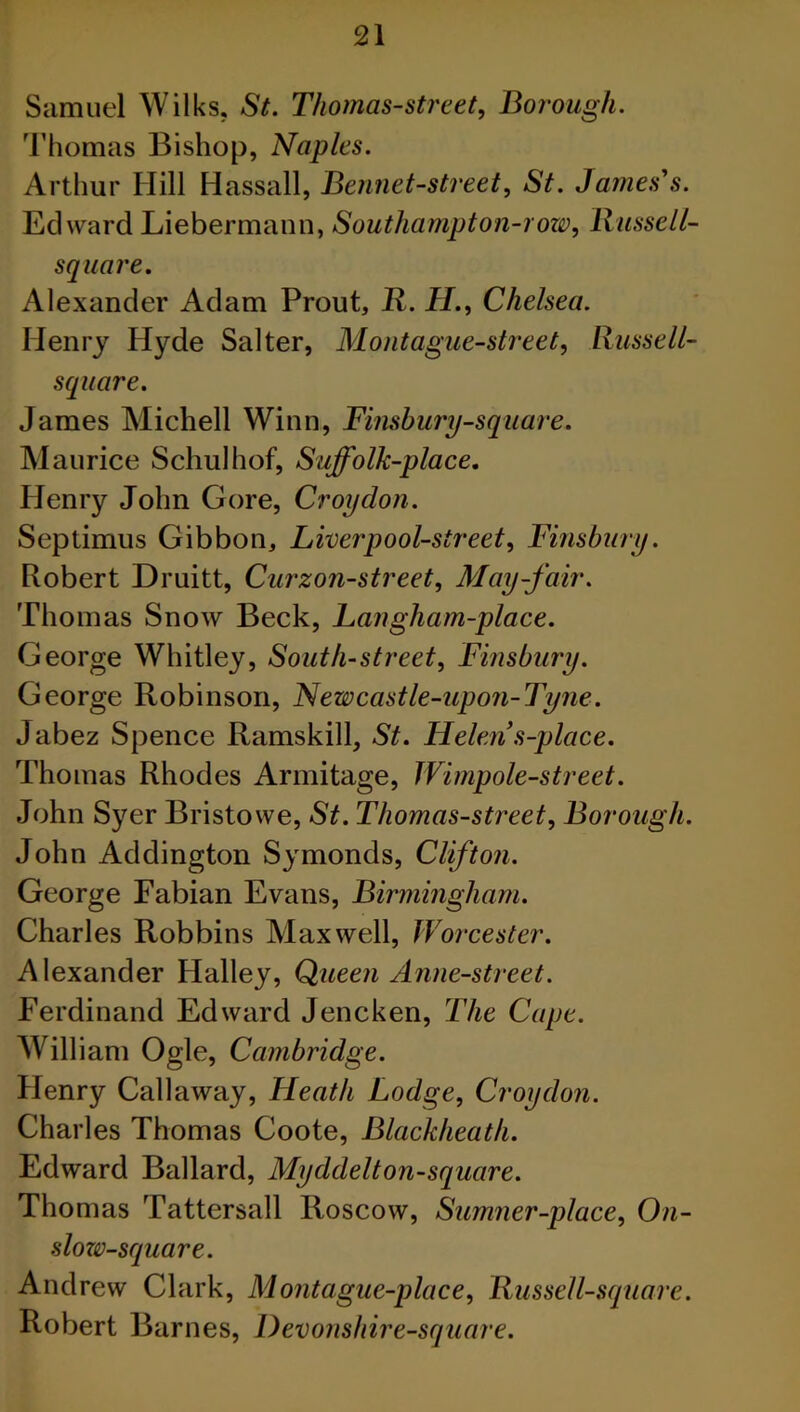 Samuel Wilks. St. Thomas-street, Borough. Thomas Bishop, Naples. Arthur Hill Hassall, Bennet-street, St. James's. Edward Liebermann, *Soutliampton-row, Russell- square. Alexander Adam Prout, R. H., Chelsea. Henry Hyde Salter, Mont ague-street, Russell- square. James Michell Winn, Finsbury-square. Maurice Schulhof, Suffolk-place. Plenry John Gore, Croydon. Septimus Gibbon, Liver pool-street, Finsbury. Robert Druitt, Curzon-street, May-fair. Thomas Snow Beck, Langham-place. George Whitley, South-street, Finsbury. George Robinson, Newcastle-upon-Tyne. Jabez Spence Ramskill, St. Helen s-place. Thomas Rhodes Armitage, Wimpole-street. John Syer Bristowe, St. Thomas-street, Borough. John Addington Symonds, Clifton. George Fabian Evans, Birmingham. Charles Robbins Maxwell, Worcester. Alexander Halley, Queen Anne-street. Ferdinand Edward Jencken, The Cape. William Ogle, Cambridge. Henry Callaway, Heath Lodge, Croydon. Charles Thomas Coote, Blackheath. Edward Ballard, Myddelton-square. Thomas Tattersall Roscow, Sumner-place, On- slozv-square. Andrew Clark, Montague-place, Russell-square. Robert Barnes, Devonshire-square.