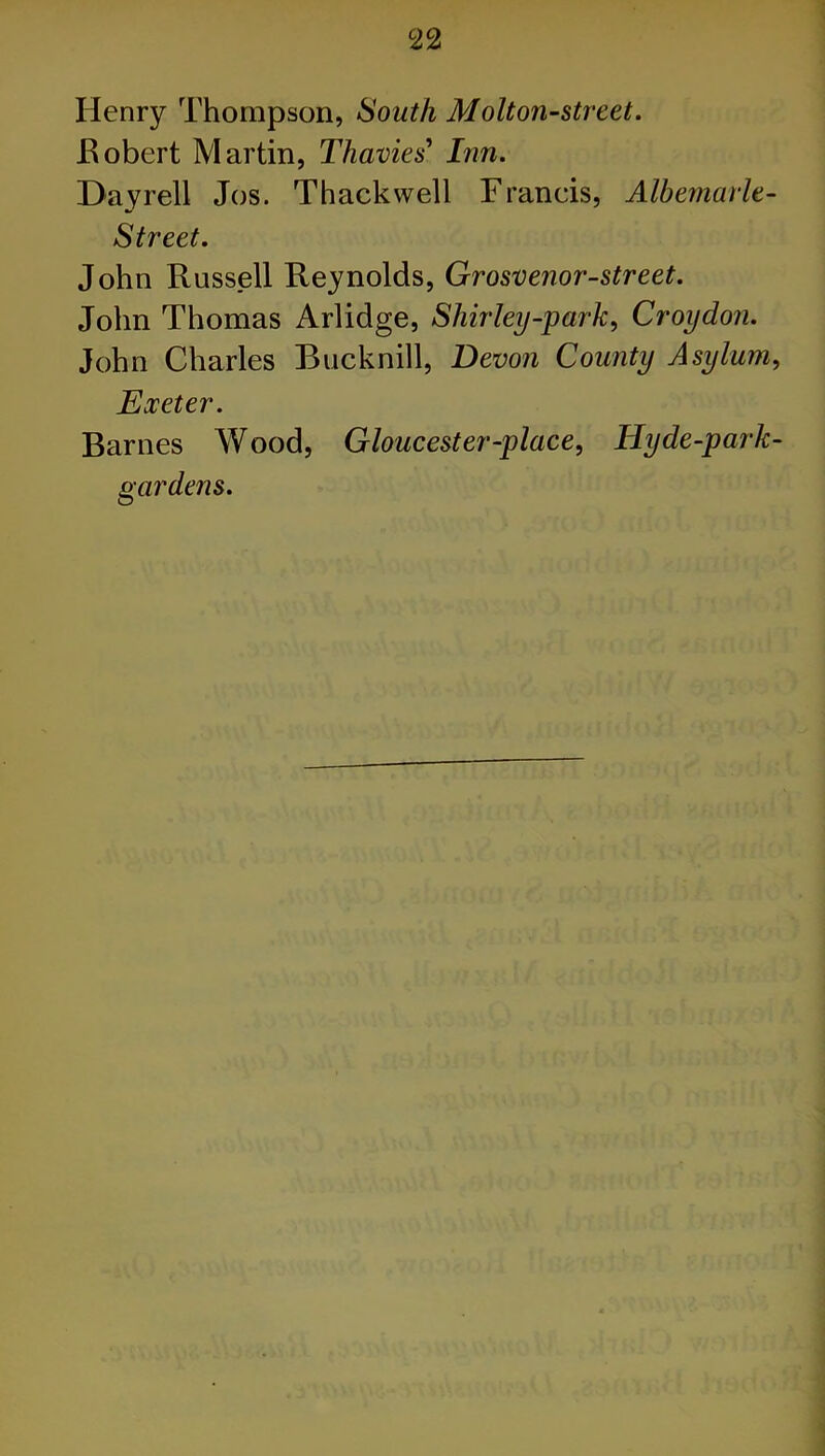 c22 Henry Thompson, South Molt on-street. .Robert Martin, Thavies’ Inn. Dayrell Jos. Thackwell Francis, Albemarle- Street. John Russell Reynolds, Grosvenor-street. John Thomas Arlidge, Shirley-park, Croydon. John Charles Bucknill, Devon County Asylum, Exeter. Barnes Wood, Gloucester-place, Hy de-park- gardens.