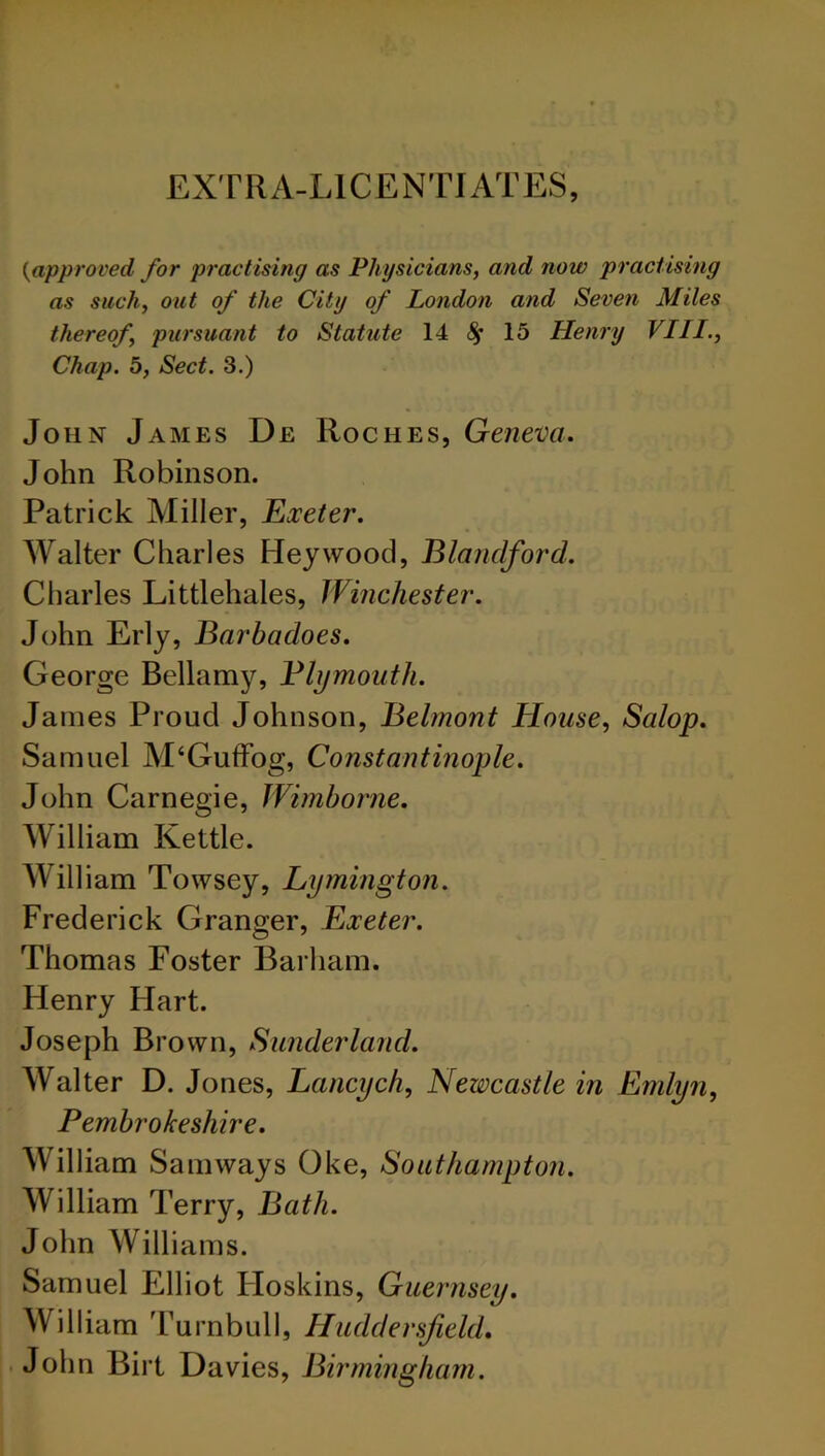 EXTRA-LICENTIATES, {approved for practising as Physicians, and now practising as such, out of the City of London and Seven Miles thereof, pursuant to Statute 14 fy 15 Henry VIII., Chap. 5, Sect. 3.) John James De Roches, Geneva. John Robinson. Patrick Miller, Exeter. Walter Charles Hey wood, Blanclford. Charles Littlehales, Winchester. John Erly, Barbadoes. George Bellamy, Bhjmouth. James Proud Johnson, Belmont House, Salop. Samuel M‘Guffog, Constantinople. John Carnegie, Wimborne. William Kettle. William Towsey, Lymington. Frederick Granger, Exeter. Thomas Foster Barham. Henry Hart. Joseph Brown, Sunderland. Walter D. Jones, Lancych, Newcastle in Emlyn, Pembrokeshire. William Sam ways Oke, Southampton. William Terry, Bath. John Williams. Samuel Elliot Hoskins, Guernsey. William Turnbull, Huddersfield. John Birt Davies, Birmingham.