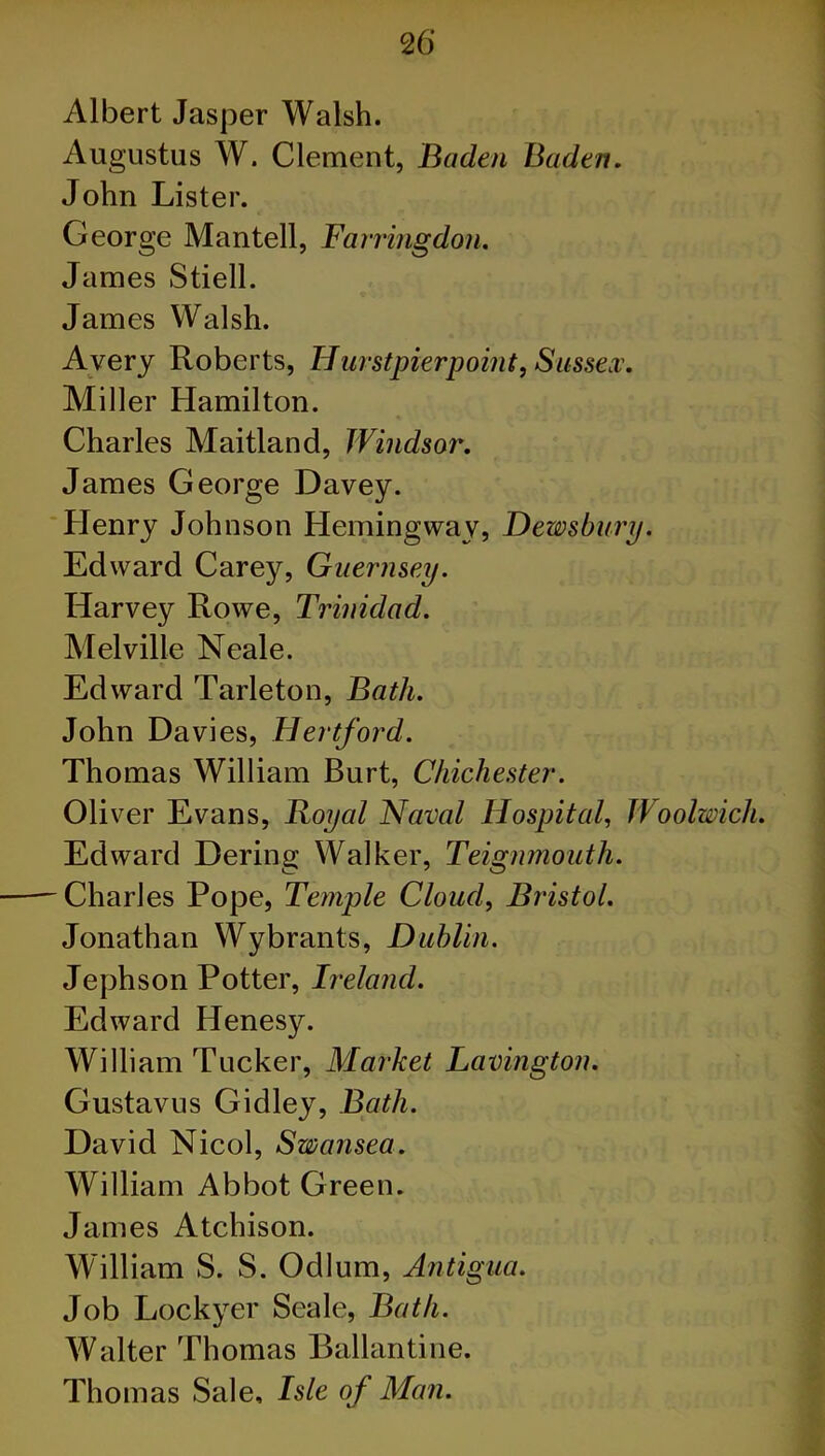 Albert Jasper Walsh. Augustus W. Clement, Baden Baden. John Lister. George Man tell, Farringdon. James Stiell. James Walsh. Avery Roberts, IIurstpierpoint, Sussex. Miller Hamilton. Charles Maitland, Windsor. James George Davey. Henry Johnson Hemingway, Dewsbury. Edward Carey, Guernsey. Harvey Rowe, Trinidad. Melville Neale. Edward Tarleton, Bath. John Davies, Hertford. Thomas William Burt, Chichester. Oliver Evans, Royal Naval Hospital, Woolwich. Edward Dering Walker, Teignmouth. -Charles Pope, Temple Cloud, Bristol. Jonathan Wybrants, Dublin. Jephson Potter, Ireland. Edward Henesy. William Tucker, Market Lavington. Gustavus Gidley, Bath. David Nicol, Swansea. William Abbot Green. James Atchison. William S. S. Odium, Antigua. Job Lockyer Seale, Bath. Walter Thomas Ballantine. Thomas Sale, Isle of Man.