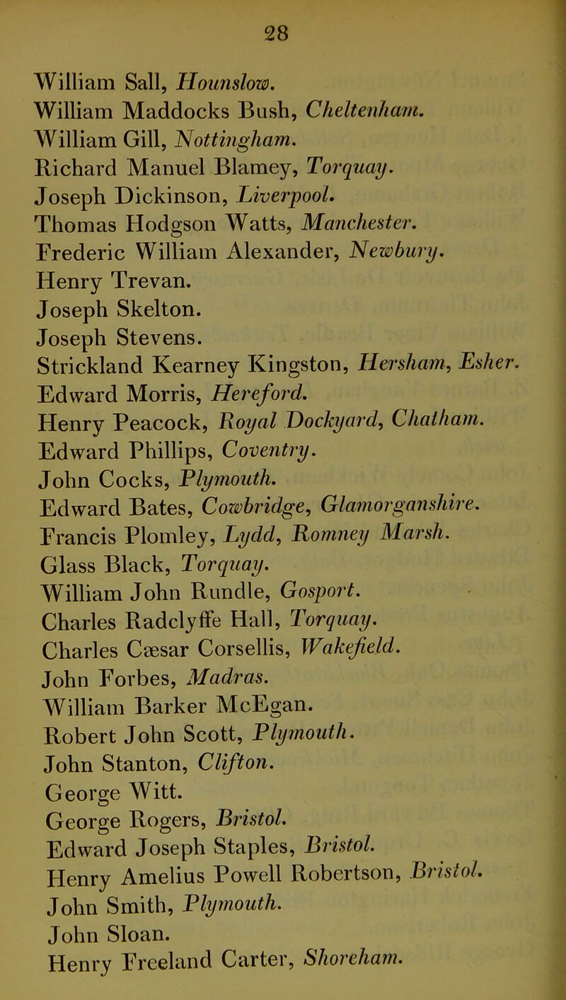William Sail, Hounslow. William Maddocks Bush, Cheltenham. William Gill, Nottingham. Richard Manuel Blarney, Torquay. Joseph Dickinson, Liverpool. Thomas Hodgson Watts, Manchester. Frederic William Alexander, Newbury. Henry Trevan. Joseph Skelton. Joseph Stevens. Strickland Kearney Kingston, Her sham, Esher. Edward Morris, Hereford. Henry Peacock, Royal Dockyard, Chatham. Edward Phillips, Coventry. John Cocks, Plymouth. Edward Bates, Cowbridge, Glamorganshire. Francis Plomley, Lydd, Romney Marsh. Glass Black, Torquay. William John Rundle, Gosport. Charles Radclyffe Hall, Torquay. Charles Caesar Corsellis, Wakefield. John Forbes, Madras. William Barker McEgan. Robert John Scott, Plymouth. John Stanton, Clifton. George Witt. George Rogers, Bristol. Edward Joseph Staples, Bristol. Flenry Amelius Powell Robertson, Bristol. John Smith, Plymouth. John Sloan. Henry Freeland Carter, Shoreham.