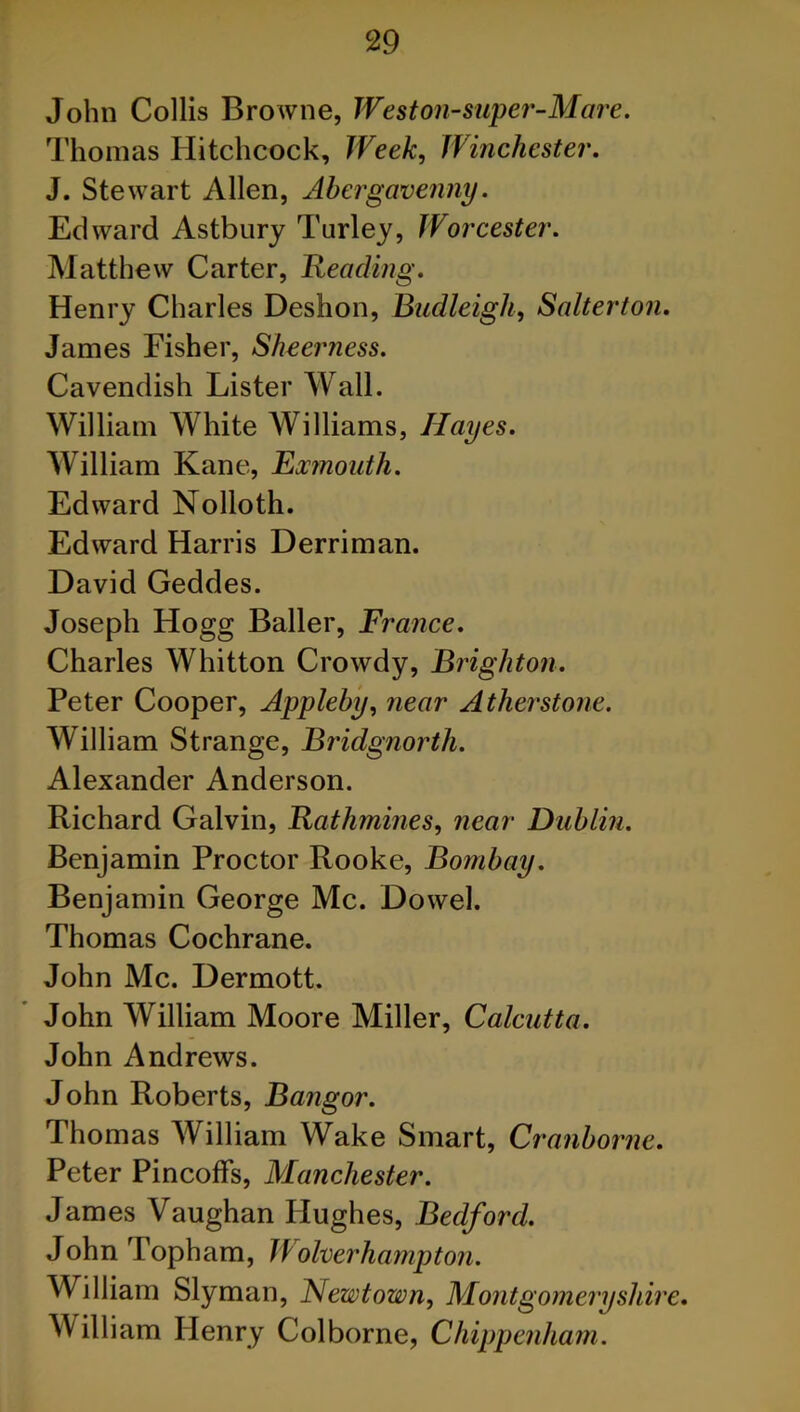 John Collis Browne, Weston-super-Mare. Thomas Hitchcock, Week, Winchester. J. Stewart Allen, Abergavenny. Edward Astbury Turley, JVorcester. Matthew Carter, Heading. Henry Charles Deshon, Budleigh, Salterton. James Eisher, Sheerness. Cavendish Lister Wall. William White Williams, Hayes. William Kane, Exmouth. Edward Nolloth. Edward Harris Derriman. David Geddes. Joseph Hogg Bailer, France. Charles Whitton Crowdy, Brighton. Peter Cooper, Appleby, near Atherstone. William Strange, Bridgnorth. Alexander Anderson. Richard Galvin, Rathmines, near Dublin. Benjamin Proctor Rooke, Bombay. Benjamin George Me. Dowel. Thomas Cochrane. John Me. Dermott. John William Moore Miller, Calcutta. John Andrews. John Roberts, Bangor. Thomas William Wake Smart, Cranborne. Peter Pincoffs, Manchester. James Vaughan Hughes, Bedford. John Topham, l\ olverhampton. William Slyman, Newtown, Montgomeryshire. William Henry Colborne, Chippenham.