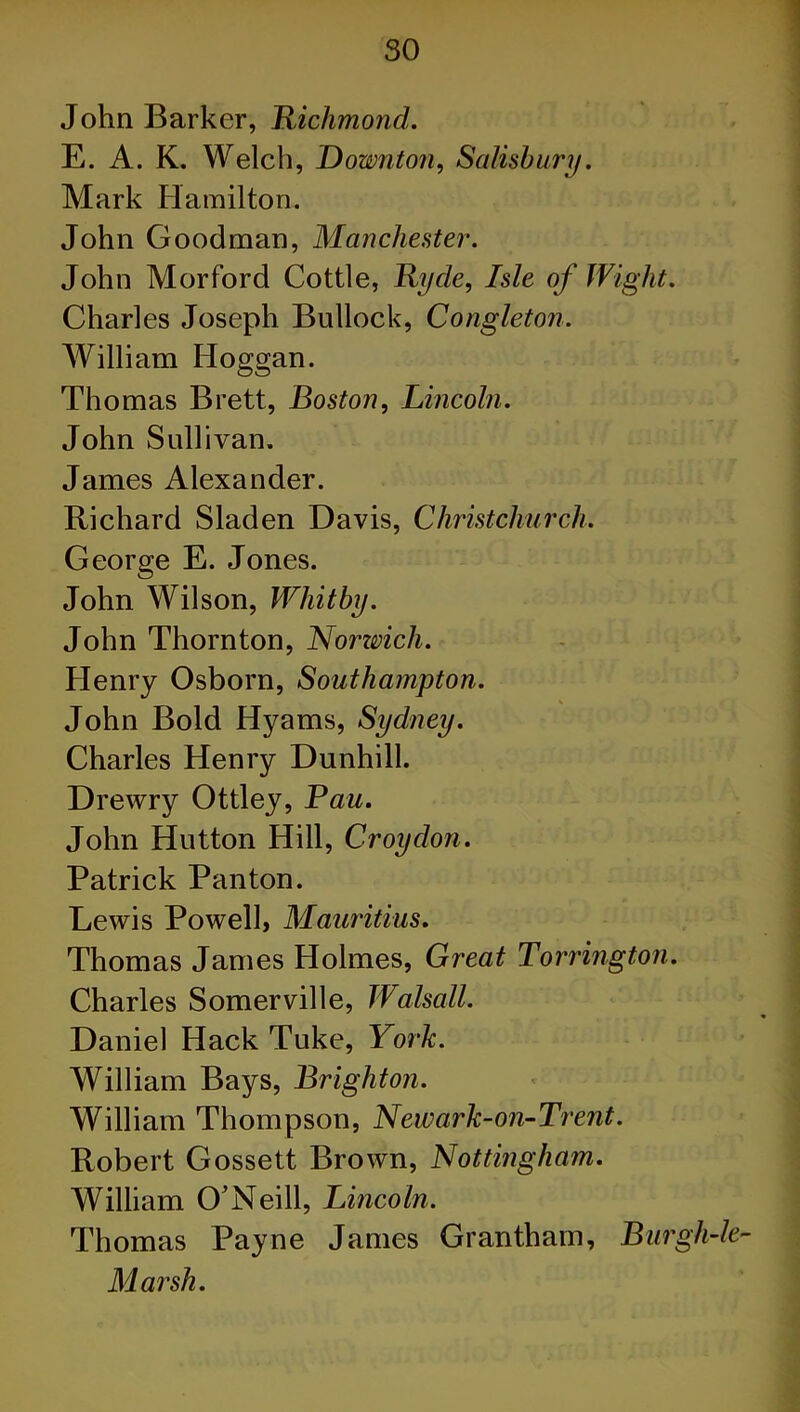 so John Barker, Richmond. E. A. K. Welch, Downton, Salisbury. Mark Hamilton. John Goodman, Manchester. John Morford Cottle, Ryde, Isle of Wight. Charles Joseph Bullock, Congleton. William Iloggan. Thomas Brett, Boston, Lincoln. John Sullivan. James Alexander. Richard Sladen Davis, Christchurch. George E. Jones. John Wilson, Whitby. John Thornton, Norwich. Henry Osborn, Southampton. ■■ John Bold Hyams, Sydney. Charles Henry Dunhill. Drewry Ottley, Pau. John Hutton Hill, Croydon. Patrick Panton. Lewis Powell, Mauritius. Thomas James Holmes, Great Torrington. Charles Somerville, Walsall. Daniel Hack Tuke, York. William Bays, Brighton. William Thompson, Newark-on-Trent. Robert Gossett Brown, Nottingham. William O'Neill, Lincoln. Thomas Payne James Grantham, Bur glide- Marsh.
