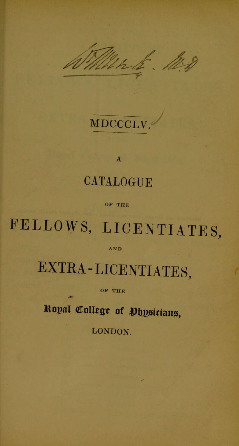 MDCCCLV. CATALOGUE OF THE FELLOWS, LICENTIATE AND extra-LICENTIATES, OP THK Itnual CoHrae of ^Jfigsinaits, LONDON.