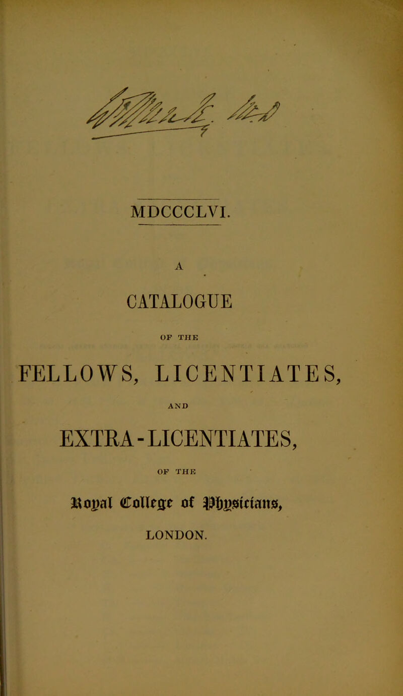 MDCCCLVI. A CATALOGUE OF THE FELLOWS, LICENTIATES AND EXTRA-LICENTIATES, OF THE aaopal Collie of Pjgstctans, LONDON.