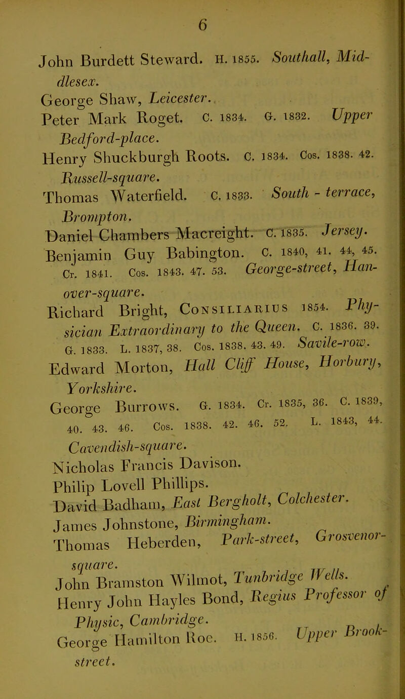 John Burdett Steward. H. 1855. Southall, Mid- dlesex. George Shaw, Leicester. Peter Mark Roget. C. 1834. G. 1832. Upper Bedford-place. Henry Shuckburgh Roots, c. 1834. Cos. 1838. 42. Russell-square. Thomas Waterfield. C. 1833. South - terrace, Prompt on. Daniel Chambers Macreight. 0:ms. Jersey. Beniamin Guy Babington. C. mo, «. 44 *5. Cr. 1841. Cos. 1843. 47. 53. George-street, Han- over-square. Richard Bright, Consiliarius I8S4. Phy- sician Extraordinary to the Queen. C. 1836. 39. G 1833 L. 1837, 38. Cos. 1838. 43. 49. Savile-VOu.'. Edward Morton, Hall Cliff House, Horbury, Yorkshire. George Burrows. G. 1834. Cr. 1835, 36. C. 1839, 40. 43. 46. Cos. 1838. 42. 46. 52. L. 1843, 44. Cavendish-square. Nicholas Francis Davison. Philip Lovell Phillips. David Badham, East Bergholt, Colchester. James Johnstone, Birmingham. Thomas Heberden, Park-street, Grosvenor- square. . John Bramston Wilmot, Tunbridge Wells. Henry John Hayles Bond, Begins Professor of Physic, Cambridge. George Hamilton Roc. H. 1856. Upper ioo* street.