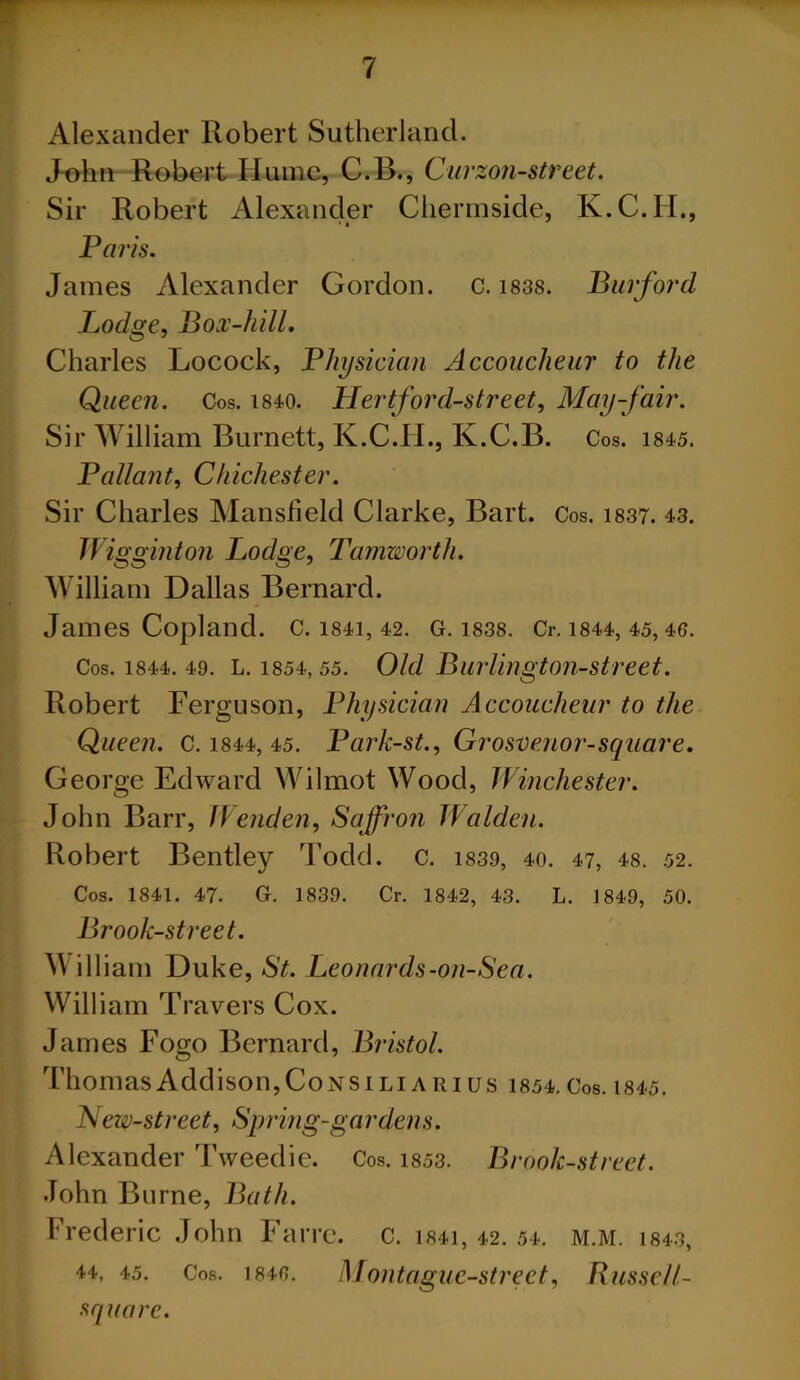 Alexander Robert Sutherland. John Robert Hume, C.B., Curzon-street. Sir Robert Alexander Chermside, K.C.H., Paris. James Alexander Gordon, c. 1838. Burford Lodge, Box-lull. Charles Locock, Physician Accoucheur to the Queen. Cos. mo. Hertford-street, May-fair. Sir William Burnett, K.C.H., K.C.B. Cos. 1845. Pallant, Chichester. Sir Charles Mansfield Clarke, Bart. Cos. 1837. 43. JVi gginton Lodge, Tamworth. William Dallas Bernard. James Copland. C. 1841, 42. G. 1838. Cl-. 1844, 45, 46. Cos. 1844. 49. L. 1854,55. Old Burlingtoii-street. Robert Ferguson, Physician Accoucheur to the Queen. C. 1844, 45. Park-st., Grosvenor-square. George Edward Wilmot Wood, Winchester. John Barr, JVenden, Saffron Walden. Robert Bentley Todd. c. 1839, 40. 47, 48. 52. Cos. 1841. 47. G. 1839. Cr. 1842, 43. L. 1849, 50. Brook-street. William Duke, St. Leonards-on-Sea. William Travers Cox. James Fogo Bernard, Bristol. Thomas Addison, Consili a hi us 1854. Cos. 1845. New-street, Spring-gar dens. Alexander Tweedie. Cos. 1853. Brook-street. John Burne, Bath. Frederic John Farrc. c. i84i, 42. 54. m.m. mo, 44, 45. Cos. 1846. Montague-street, Russell- square.