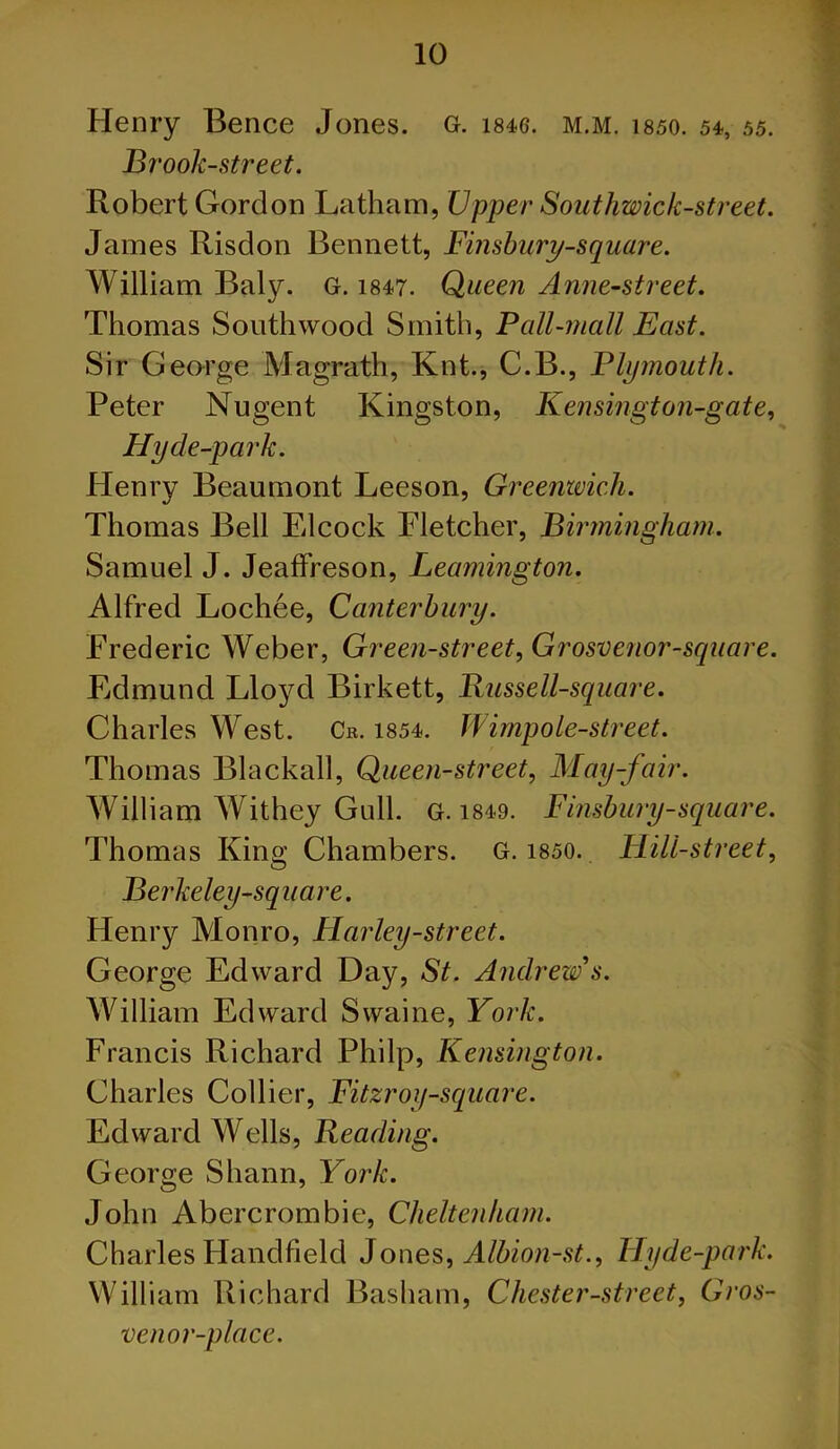 Henry Bence Jones, g. me. m.m. isso. 54, 55. Brook-street. Robert Gordon Latham, Upper Southwick-street. James Risdon Bennett, Finsbury-square. William Baly. G. 1847. Queen Anne-street. Thomas South wood Smith, Pall-mall East. Sir George Magrath, Knt., C.B., Plymouth. Peter Nugent Kingston, Kensingt on-gate, Hy de-park. Henry Beaumont Leeson, Greenwich. Thomas Bell Elcock Fletcher, Birmingham. Samuel J. Jeaffreson, Leamington. Alfred Lochee, Canterbury. Frederic Weber, Green-street, Grosvenor-square. Edmund Lloyd Birkett, Russell-square. Charles West. Cr. 1854. Wimpole-street. Thomas Blackall, Queen-street, May-fair. William Withey Gull. G. 1849. Finsbury-square. Thomas King Chambers. G. 1850. Hill-street, Berkeley-square. Henry Monro, Harley-street. George Edward Day, St. Andrew's. William Edward Swaine, York. Francis Richard Philp, Kensington. Charles Collier, Fitzroy-square. Edward Wells, Reading. George Shann, York. John Abercrombie, Cheltenham. Charles Handheld Jones, Albion-st., Hyde-park. William Richard Basham, Chester-street, Gros- venor-place.