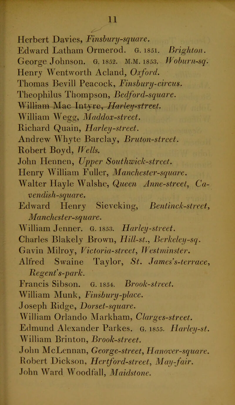 Herbert Davies, Finsbury-square. Edward Latham Ormerod. G. i85i. Brighton. George Johnson. G. 1852. M.M. 1853. Woburn-sq. Henry Wentworth Acland, Oxford. Thomas Bevill Peacock, Finsbury-circus. Theophilus Thompson, Bedford-square. William Mac Intyre, Hurley-street. William Wegg, Maddox-street. Richard Quain, Harley-street. Andrew Whyte Barclay, Bruton-street. Robert Boyd, Wells. John Hennen, Upper Southwick-street. Henry William Fuller, Manchester-square. Walter Hayle Walshe, Queen Anne-street, Ca- vendish-square. Edward Henry Sieveking, Bentinck-street, Manchester-square. William Jenner. G. 1853. Harley-street. Charles Blakely Brown, Hill-st., Berkeley-sq. Gavin Milroy, Victoria-street, Westminster. Alfred Swaine Taylor, St. James3s-terrace, Regent3s-park. Francis Sibson. G. 1854. Brook-street. William Munk, Finsbury-place. Joseph Ridge, Dor set-square. William Orlando Markham, Clarges-street. Edmund Alexander Parkes. G. 1855. Harley-st. William Brinton, Brook-street. John McLennan, George-street, Hanover-square. Robert Dickson, Hertford-street, May-fair. John Ward Woodfall, Maidstone.