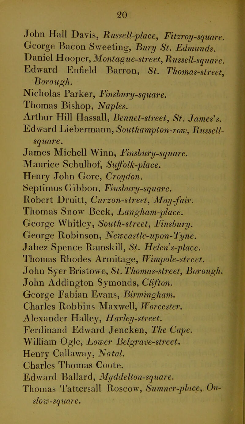 John Hall Davis, Russell-place, Fitzroy-square. George Bacon Sweeting, Bury St. Edmunds. Daniel Hooper, Montague-street, Russell-square. Edward Enfield Barron, St. Thomas-street, Borough. Nicholas Parker, Finshury-square. Thomas Bishop, Naples. Arthur Hill Hassall, Bennet-street, St. James's. Edward Liebermann, Southampton-row, Uussell- square. James Michell Winn, Finshury-square. Maurice Schulhof, Suffolk-place. Henry John Gore, Croydon. Septimus Gibbon, Finshury-square. Robert Druitt, Curzon-street, May-fair. Thomas Snow Beck, Langham-place. George Whitley, South-street, Finsbury. George Robinson, Newcastle-upon-Tyne. Jabez Spence Ramskill, St. Helen s-place. Thomas Rhodes Armitage, Wimpole-street. John Syer Bristowe, St. Thomas-street, Borough. John Addington Symonds, Clifton. George Fabian Evans, Birmingham. Charles Robbins Maxwell, Worcester. Alexander Halley, Harley-street. Ferdinand Edward Jencken, The Cape. William Ogle, Lower Belgrave-street. Henry Callaway, Natal. Charles Thomas Coote. Edward Ballard, Myddelton-square. Thomas Tattersall Roscow, Sumner-place, On- slow-square.