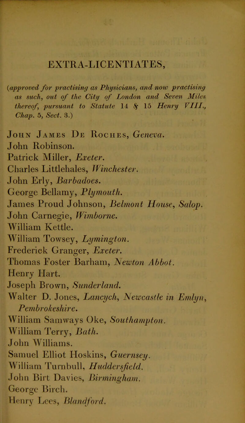 EXTRA-LICENTIATES, {approved for practising as Physicians, and now practising as such, out of the City of London and Seven Miles thereof, pursuant to Statute 14 8$ 15 Henry VIII., Chap. 5, Sect. 3.) John James De Rociies, Geneva. John Robinson. Patrick Miller, Exeter. Charles Littlehales, Winchester. John Erly, Barbadoes. George Bellamy, Plymouth. James Proud Johnson, Belmont House, Salop. John Carnegie, Wimborne. William Kettle. William Towsey, Lymington. Frederick Granger, Exeter. Thomas Foster Barham, Newton Abbot. Henry Flart. Joseph Brown, Sunderland. Walter D. Jones, Lancych, Newcastle in Emlyn, Pembrokeshire. William Samways Oke, Southampton. William Terry, Bath. John Williams. Samuel Elliot Hoskins, Guernsey. William Turnbull, Huddersfield. John Birt Davies, Birmingham. George Birch. Henry Lees, Blandford.