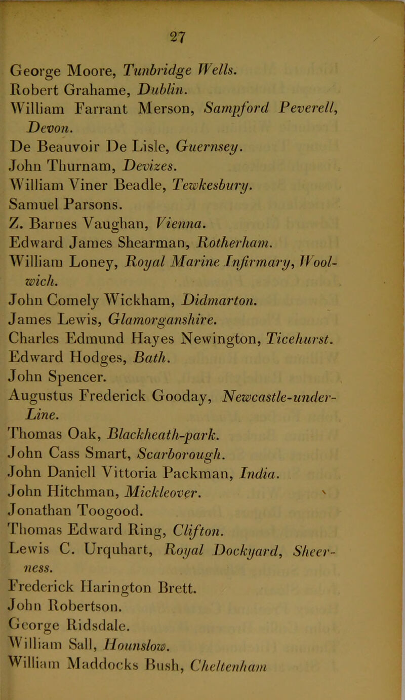 George Moore, Tunbridge JVeils. Robert Grahame, Dublin. William Farrant Merson, Sampford Peverell, Devon. Ue Beauvoir De Lisle, Guernsey. John Thurnam, Devizes. William Viner Beadle, Tewkesbury. Samuel Parsons. Z. Barnes Vaughan, Vienna. Edward James Shearman, Rotherham. William Loney, Royal Marine Infirmary, Wool- wich. John Comely Wickham, Didmarton. James Lewis, Glamorganshire. Charles Edmund Hayes Newington, Tice hurst. Edward Hodges, Bath. John Spencer. Augustus Frederick Gooday, Newcastle-under- Line. Thomas Oak, Blackheath-park. John Cass Smart, Scarborough. John Daniell Vittoria Packman, India. John Hitchman, Mickleover. v Jonathan Toogood. Thomas Edward Ring, Clifton. Lewis C. Urquhart, Royal Dockyard, Sheer- ness. Frederick Harington Brett. John Robertson. George Ridsdale. Will iam Sail, Hounslow. William Maddocks Bush, Cheltenham