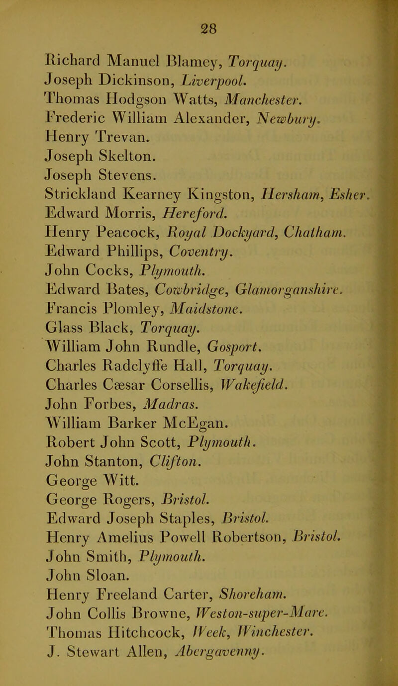 Richard Manuel Blarney, Torquay. Joseph Dickinson, Liverpool. Thomas Hodgson Watts, Manchester. Frederic William Alexander, Newbury. Henry Trevan. Joseph Skelton. Joseph Stevens. Strickland Kearney Kingston, Her sham, Esher. Edward Morris, Hereford. Henry Peacock, Royal Dockyard, Chatham. Edward Phillips, Coventry. John Cocks, Plymouth. Edward Bates, Cozvbridge, Glamorganshire. Francis Plomley, Maidstone. Glass Black, Torquay. William John Rundle, Gosport. Charles Radclyffe Hall, Torquay. Charles Csesar Corsellis, Wakefield. John Forbes, Madras. William Barker McEgan. Robert John Scott, Plymouth. John Stanton, Clifton. George Witt. George Rogers, Bristol. Edward Joseph Staples, Bristol. Flenry Amelius Powell Robertson, Bristol. John Smith, Plymouth. John Sloan. Henry Freeland Carter, Shoreham. John Collis Browne, Weston-super-Mare. Thomas Hitchcock, Week, Winchester. J. Stewart Allen, Abergavenny.