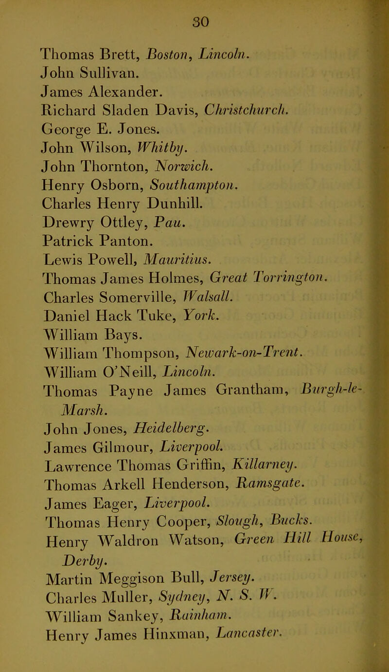 Thomas Brett, Boston, Lincoln. John Sullivan. James Alexander. Richard Sladen Davis, Christchurch. George E. Jones. John Wilson, Whitby. John Thornton, Norwich. Henry Osborn, Southampton. Charles Henry Dunhill. Drewry Ottley, Pau. Patrick Panton. Lewis Powell, Mauritius. Thomas James Holmes, Great Torrington. Charles Somerville, Walsall. Daniel Hack Tuke, York. William Bays. William Thompson, Newark-on-Trent. William O'Neill, Lincoln. Thomas Payne James Grantham, Burgh-le- Marsh. John Jones, Heidelberg. James Gilmour, Liverpool. Lawrence Thomas Griffin, Killarney. Thomas Arkell Henderson, Ramsgate. James Eager, Liverpool. Thomas Henry Cooper, Slough, Bucks. Henry Waldron Watson, Green Hill Mouse, Der’by. Martin Meggison Bull, Jersey. Charles Muller, Sydney, N. S. Ji. William Sankey, Rainham. Henry James Hinxman, Lancaster.