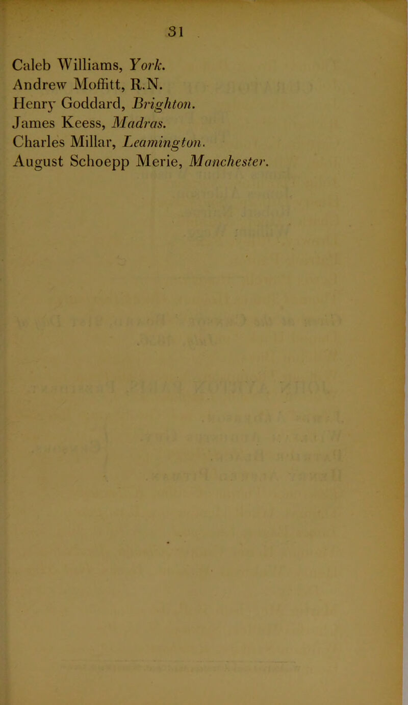 Caleb Williams, York. Andrew Moffitt, R.N. Hear}' Goddard, Brighton. James Keess, Madras. Charles Millar, Leamington. August Sclioepp Merie, Manchester.