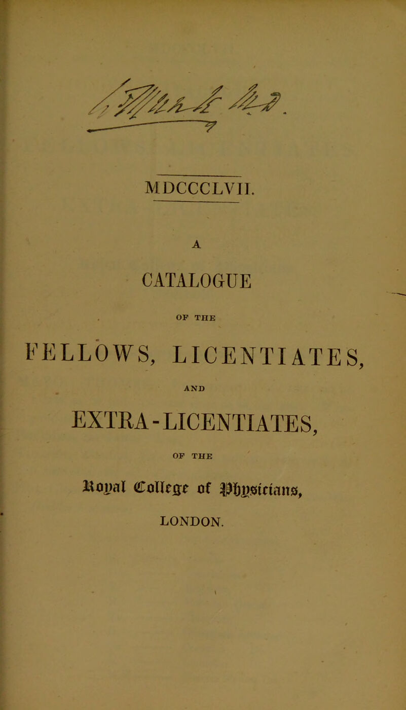 MDCCCLVII. A CATALOGUE OP THE FELLOWS, LICENTIATES, AND EXTRA - LICENTIATES, OP THE l^opal College of Physicians, LONDON.