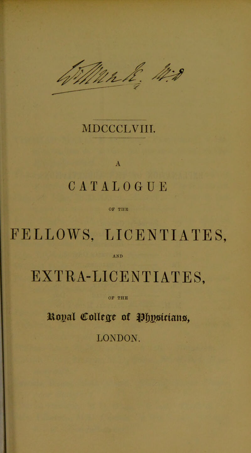 MDCCCLVIII. A CATALOGUE OP TUB FELLOWS, LICENTIATES, AND EXTRA-LICENTIATES, OP THE ftoiml College of LONDON.