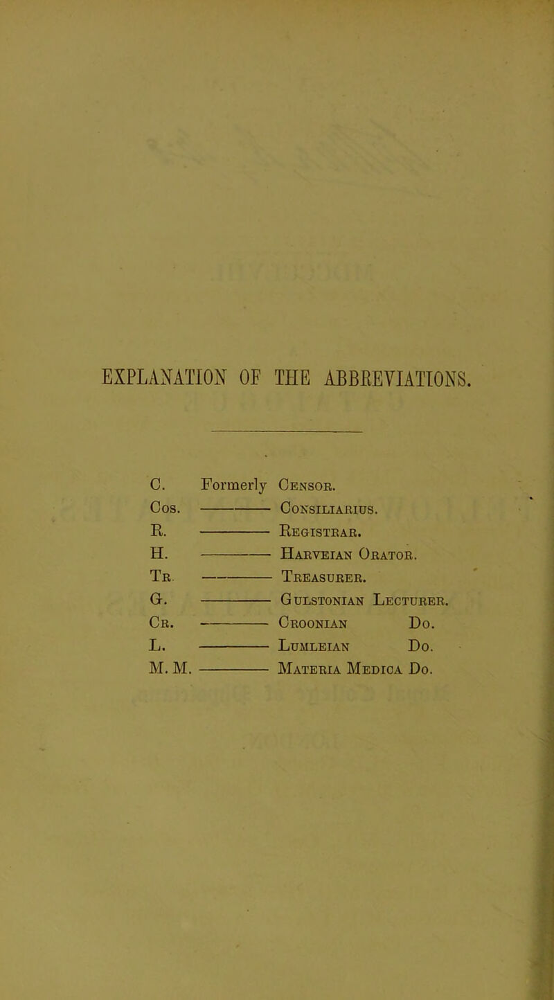 EXPLANATION OF THE ABBREVIATIONS. c. Formerly Censor. Cos. Consiliarius. R Kegistrar. H. -——— Harveian Orator. Tr Treasurer. G. Gulstonian Lecturer. Cr. Croonian Do. L. Lumleian Do. M. M. Materia Medica Do.