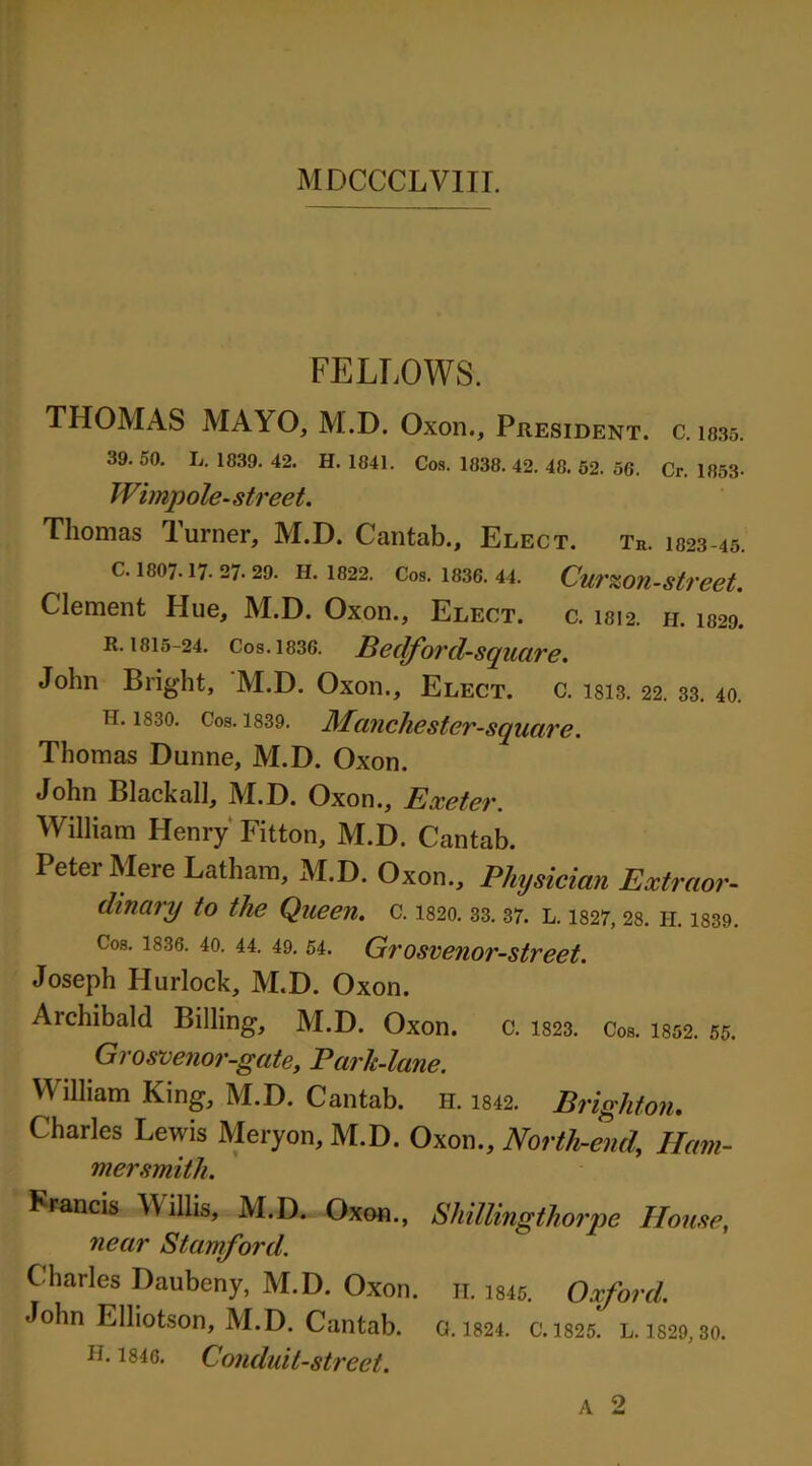 FELLOWS. THOMAS MAYO, M.D. Oxon., Phesident. c. 1835. 39. 50. L. 1839. 42. H. 1841. Cos. 1838. 42. 48. 52. 56. Cr. 1853- Wimp ole- street. Thomas Turner, M.D. Cantab., Elect. tb. 1823-45. c. 1807.17.27.29. h. 1822. Cos. 1836.44. Curs&on-street. Clement Hue, M.D. Oxon., Elect. c. 1812. 11. 1829. R. 1815-24. Cos. 1836. Bedford-square. John Bright, 'M.D. Oxon., Elect, c. I813. 22. 33. 40. h. 1830. Cos. 1839. Mcinchester-square. Thomas Dunne, M.D. Oxon. John Blackall, M.D. Oxon., Exeter. William Henry Fitton, M.D. Cantab. Peter Mere Latham, M.D. Oxon., Physician Extraor- dinary to the Queen, c. 1520.33.37. L. 1327,28. h. 1.339. Cos. 1836. 40. 44. 49. 54. Grosvenor-street. Joseph Hurlock, M.D. Oxon. Archibald Billing, M.D. Oxon. c. 1823. Cos. 1852. 55. Grosvenor-gate, Baric-lane. William King, M.D. Cantab, h. 1842. Brighton. Charles Lewis Meryon, M.D. Oxon., North-end, Ham- mersmith. Francis Willis, M.D. Oxon., Shillingthorpe House, near Stamford. Charles Daubeny, M.D. Oxon. h. 1845. Oxford. John Elliotson, M.D. Cantab. 0.1824. c. 1825. l. is29, 30. h. 1846. Conduit-street.