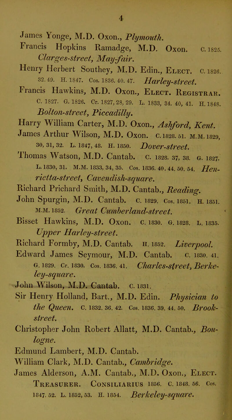 James Yonge, M.D. Oxon., Plymouth. Francis Hopkins Ramadge, M.D. Oxon. C.1825. Clarges-street, May-fair. Henry Herbert Southey, M.D. Edin., Elect. C. 1826. 32.49. h. 1847. Cos. 1836.40. 47. Harley-street. Francis Hawkins, M.D. Oxon., Elect. Registrar. C. 1827. G. 1826. Cr. 1827, 28, 29. L. 1833, 34. 40, 41. H. 1848. Bolton-street, Piccadilly. Harry William Carter, M.D. Oxon., Ashford, Kent. James Arthur Wilson, M.D. Oxon. c. 1828. 51. m.m. 1829, 30, 31,32. l. I847,48. h. 1850. P)over-street. Thomas Watson, M.D. Cantab, c. 1828. 37, 38. g. 1827. L. 1830, 31. M.M. 1833, 34, 35. Cos. 1836. 40. 44. 50. 54, Hen- rietta- street. Cavendish-square. Richard Prichard Smith, M.D. Cantab., Reading. John Spurgin, M.D. Cantab, c. 1829. Cos. i85i. h. issi. m.m. 1852. Great Cumherland-street. Bisset Hawkins, M.D. Oxon. c. 1830. g. 1828. l. 1835. Upper Harley-street. Richard Formby, M.D. Cantab, h. 1852. Liverpool. Edward James Seymour, M.D. Cantab. c. 1830. 41. g. 1829. Cr. 1830. Cos. 1836. 4i. Cliarles-street, Berke- ley-square. John Wilson, M.D. Cantab, c. i83i. Sir Henry Holland, Bart., M.D. Edin. Physician to the Queen, c. 1832. 36. 42. Cos. 1836. 39. 44. 50. Brook- street. Christopher John Robert Allatt, M.D. Cantab., Bou- logne. Edmund Lambert, M.D. Cantab. William Clark, M.D. Cantab., Cambridge. James Alderson, A.M. Cantab., M.D. Oxon., Elect. Treasurer. Consiliarius 1856. c. 1848.56. Cos. 1847.52. l. 1852,53. h. 1854. Berkeley-square.