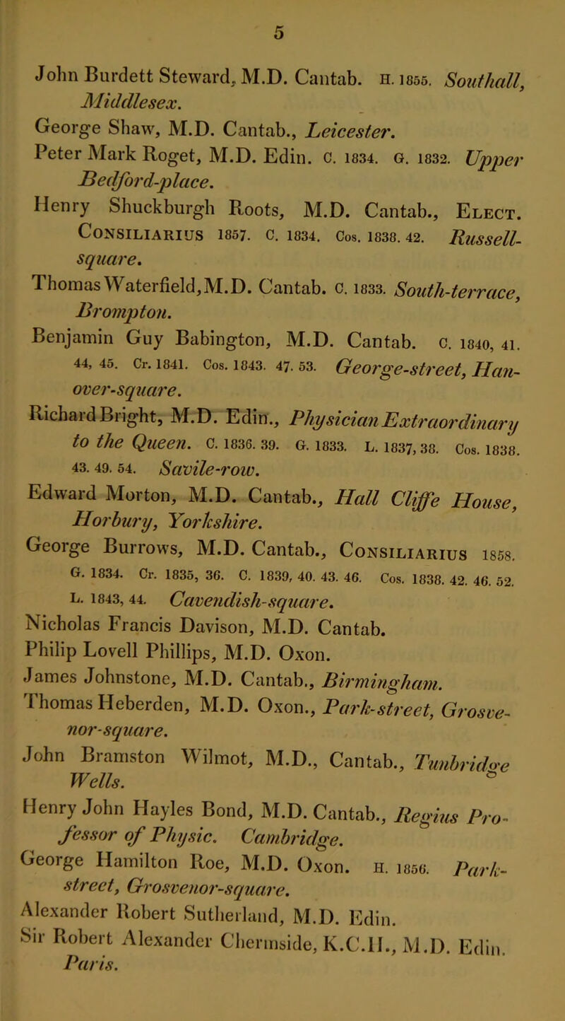 Middlesex. George Shaw, M.D. Cantab., Leicester. Peter Mark Roget, M.D. Edin. c. 1834. g. 1832. Upper JBedford-p lace. Henry Shuckburgh Roots, M.D. Cantab., Elect. CoNSILIARIUS 1857. C. 1834. Cos. 1838. 42. RuSSell- square. Thomas Waterfield,M.D. Cantab, c. 1833. South-terrace, Brompton. Benjamin Guy Babington, M.D. Cantab, c. 1840, 41. 44, 45. Cr. 1841. Cos. 1843. 47. 53. George-street, Han- over-square. Richaid Blight, M.D. Edin., Physician Extraordinary to the Queen, c. 1836. 39. g. 1333. l. 1837,38. Cos. 1838. 43. 49. 54. Savile-row. Edward Morton, M.D. Cantab., Hall Cliffe House, Horbury, Yorkshire. George Burrows, M.D. Cantab., Consiliarius ms. G. 1834. Cr. 1835, 36. C. 1839, 40. 43. 46. Cos. 1838. 42. 46. 52. l. 1843, 44. Cavendish-square. Nicholas Francis Davison, M.D. Cantab. Philip Lovell Phillips, M.D. Oxon. James Johnstone, M.D. Cantab., Birmingham. Thomas Heberden, M.D. Oxon., Park-street, Grosve- nor- square. John Bramston Wilmot, M.D., Cantab., Tunbruhe Wells. ° Henry John Hayles Bond, M.D. Cantab., Regius Pro- fessor of Physic. Cambridge. George Hamilton Roe, M.D. Oxon. h. mo. Park- street, Grosvenor-square. Alexander Robert Sutherland, M.D. Edin. Sir Robert Alexander Chermside, K.C.IL, M.D. Edin. Paris.