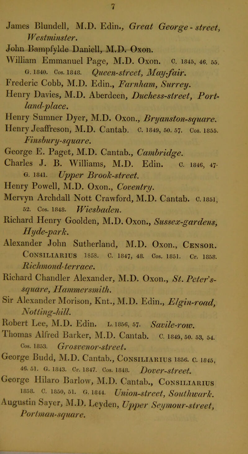 James Blundell, M.D. Edin., Great George - street, Westminster. John Bampfylde Daniell, M.D. Oxon. William Emmanuel Page, M.D. Oxon. c. 1845, 46. 55. g. i84o. Cos. 1848. Queen-street, May-fair. Frederic Cobb, M.D. Edin., Farnliam, Surrey. Henry Davies, M.D. Aberdeen, Duchess-street, Port- land-place. Henry Sumner Dyer, M.D. Oxon., Bryanston-square. Henry Jeaffreson, M.D. Cantab, c. 1849, 50. 57. Cos. 1855. Finsbury-square. George E. Paget, M.D. Cantab., Cambridge. Charles J. B. Williams, M.D. Edin. c. 1846, 47• g. i84i. Upper Brook-street. Henry Powell, M.D. Oxon., Coventry. Mervyn Archdall Nott Crawford, M.D. Cantab, c. issi, 52. Cos. 1848. Wiesbaden. Richard Henry Goolden, M.D. Oxon., Sussex-gardens, Hyde-parlc. Alexander John Sutherland, M.D. Oxon., Censor. CONSILIARIUS 1858. C. 1847, 48. Cos. 1851. Cr. 1858. Richmond- terrace. Richard Chandler Alexander, M.D. Oxon., St. Peter's- square, Hammersmith. Sir Alexander Morison, Knt., M.D. Edin., El gin-road, Hot ting-hill. Robert Lee, M.D. Edin. l. 1856, 57. Savile-row. Thomas Alfred Barker, M.D. Cantab, c. 1849, 50. 53, 54. Cos. 1853. Grosvenor-street. George Budd, M.D. Cantab., Consiliarius issg. c. 1845, 4G. 51. G. 1843. Cr. 1847. Cos. 1848. Dovei'-Street. George Hilaro Barlow, M.D. Cantab., Consiliarius 1858. c. 1850, si. g. 1844. Union-street, Southwark. Augustin Sayer, M.D. Leyden, Upper Seymour-street, Port man-square.