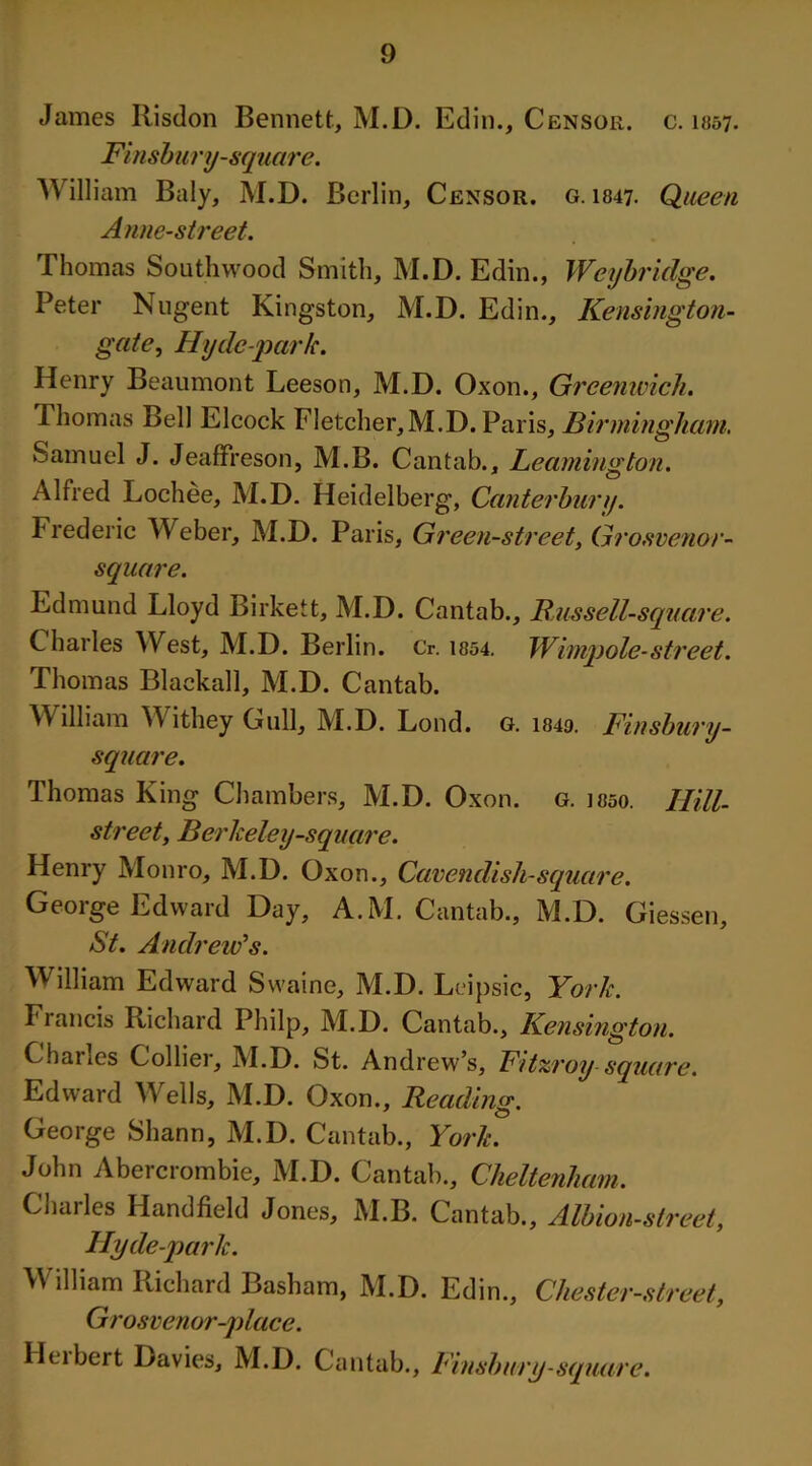 James Risdon Bennett, M.D. Edin., Censor, c. 1057- Finsbury-square. Willi am Baly, M.D. Berlin, Censor, g. 1847. Queen Anne-street. Thomas Southwood Smith, M.D. Edin., Weybridge. Peter Nugent Kingston, M.D. Edin., Kensington- gcite, Hyde-park. Henry Beaumont Leeson, M.D. Oxon., Greenwich. Thomas Bell Elcock Fletcher,M.D. Paris, Birmingham. Samuel J. Jeaffreson, M.B. Cantab., Leamington. Alfred Lochee, M.D. Heidelberg, Canterbury. Frederic Weber, M.D. Paris, Green-street, Grosvenor- square. Edmund Lloyd Birkett, M.D. Cantab., Russell-square. Charles West, M.D. Berlin. Cr. 1854. Wimpole-street. Thomas Blaekall, M.D. Cantab. William Withey Gull, M.D. Loud. g. i849. Finsbury- square. Thomas King Chambers, M.D. Oxon. g. ioso. Hill- street, Berkeley-square. Henry Monro, M.D. Oxon., Cavendish-square. George Edward Day, A.M. Cantab., M.D. Giessen, St. Andrew's. William Edward Swaine, M.D. Leipsic, York. Francis Richard Philp, M.D. Cantab., Kensington. Charles Collier, M.D. St. Andrew’s, F/tzroy square. Edward Wells, M.D. Oxon., Reading. George Shann, M.D. Cantab., York. John Abercrombie, M.D. Cantab., Cheltenham. Charles Handheld Jones, M.B. Cantab., Albion-street, Hyde-park. W illiam Richard Basham, M.D. Edin., Chester-street, Grosve nor-place. Heibert Davies, M.D. Cantab., Finsbury-square.