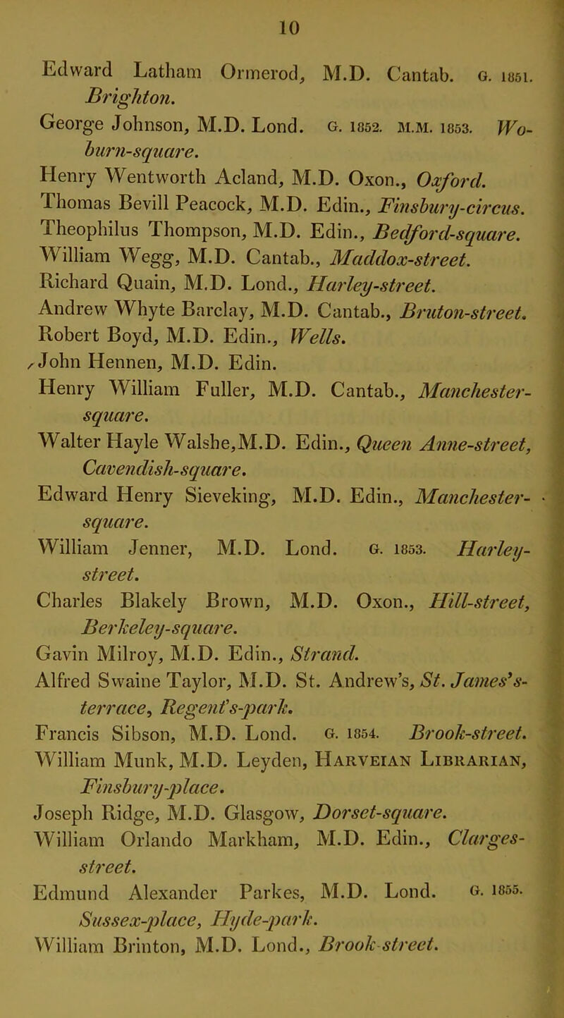 Edward Latham Ormerod, M.D. Cantab. G. 1051. Brighton. George Johnson, M.D. Lond. g. 1052. m.m. 1053. Wo- Imrn-square. Henry Wentworth Acland, M.D. Oxon., Oxford. Thomas Bevill Peacock, M.D. Edin., Finsbury-circus. Theophilus Thompson, M.D. Edin., Bedford-square. William Wegg, M.D. Cantab., Maddox-street. Richard Quain, M.D. Lond., Harley-street. Andrew Whyte Barclay, M.D. Cantab., Bruton-street. Robert Boyd, M.D. Edin., Wells. ^John Hennen, M.D. Edin. Henry William Fuller, M.D. Cantab., Manchester- square. Walter Hayle Walshe,M.D. Edin., Queen Anne-street, Cavendish-square. Edward Henry Sieveking, M.D. Edin., Manchester- • square. William Jenner, M.D. Lond. g. 1053. Harley- street. Charles Blakely Brown, M.D. Oxon., Hill-street, Berkeley-square. Gavin Milroy, M.D. Eclin., Strand. Alfred Swaine Taylor, M.D. St. Andrew’s, St. James*s- terrace, Regent’s-park. Francis Sibson, M.D. Lond. g. 1054. Brook-street. William Munk, M.D. Leyden, IIarveian Librarian, Finsbury-place. Joseph Ridge, M.D. Glasgow, Dor set-square. William Orlando Markham, M.D. Edin., Clarges- street. Edmund Alexander Parkes, M.D. Lond. g. 1855. Sussex-place, Hyde-park. William Brinton, M.D. Lond., Brook street.