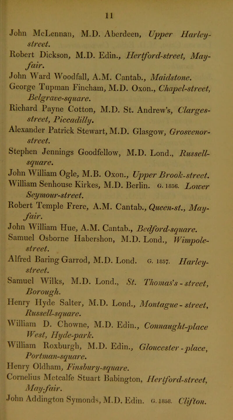 John McLennan, M.D. Aberdeen, Upper Harley- street. Robert Dickson, M.D. Edin., Hertford-street, May- fair. John Ward Wood fall, A.M. Cantab., Maidstone. George Tupman Fincham, M.D. Oxon., Cliapel-street, Belgrave-square. Richard Payne Cotton, M.D. St. Andrew’s, Clarges- streety Piccadilly. Alexander Patrick Stewart, M.D. Glasgow, Grosvenor- street. Stephen Jennings Goodfellow, M.D. Lond., Russell- sqaare. John William Ogle, M.B. Oxon., Upper Brook-street. William Senhouse Kirkes, M.D. Berlin, g. 1856. Lower Seymour-street. Robert Temple Frere, A.M. Cantab., Queen-st., May- fair. John William Hue, A.M. Cantab., Bedford-square. Samuel Osborne Habershon, M.D. Lond., Wimpole- street. Alfred Baring Garrod, M.D. Lond. g. 1857. Harley- street. Samuel Wilks, M.D. Lond., St. Thomas's - street, Borough. Henry Hyde Salter, M.D. Lond., Montague - street, Russell-square. William D. Chowne, M.D. Edin., Connauglit-place West, Ilyde-parlc. William Roxburgh, M.D. Edin., Gloucester-place, Portman-square. Henry Oldham, Finsbury-square. Cornelius Metcalfe Stuart Babington, Hertford-street, May-fair. John Addington Symonds, M.D. Edin. Clifton. G. 1858.