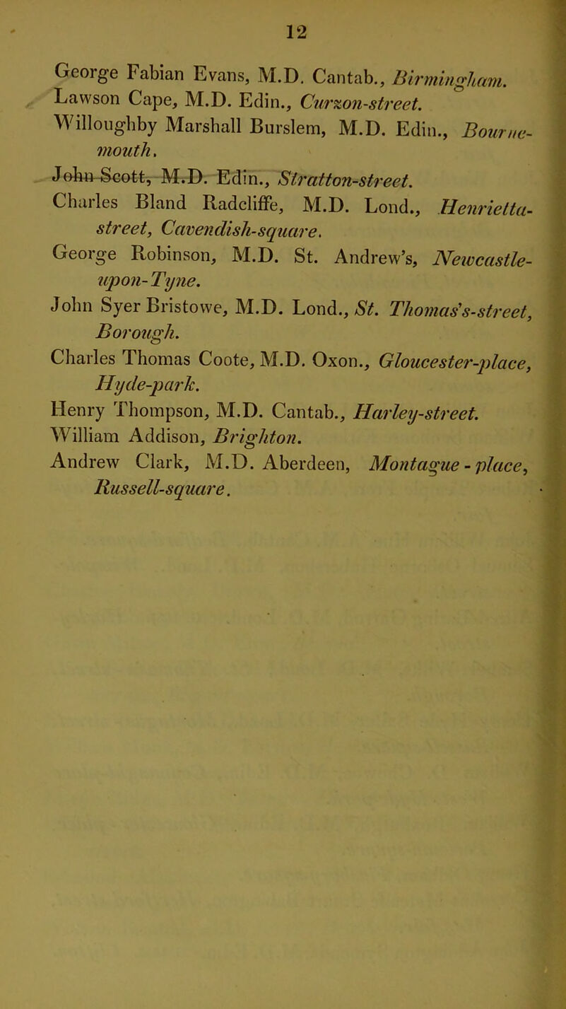 George Fabian Evans, M.D. Cantab., Birmingham. Lawson Cape, M.D. Edin., Curzon-street. Willoughby Marshall Burslem, M.D. Edin., Bourne- mouth . JohmScott, M.D. Edin., Siratton-street. Charles Bland Radcliffe, M.D. Loud., Henrietta- street, Cavendish-square. George Robinson, M.D. St. Andrew’s, Newcastle- upon-Tyne. John Syer Bristowe, M.D. Lond., St. Thomas's-street, Borough. Charles Thomas Coote, M.D. Oxon., Gloucester-place, Hyde-parlc. Henry Thompson, M.D. Cantab., Harley-street. William Addison, Brighton. Andrew Clark, M.D. Aberdeen, Montague - place, Russell-square.