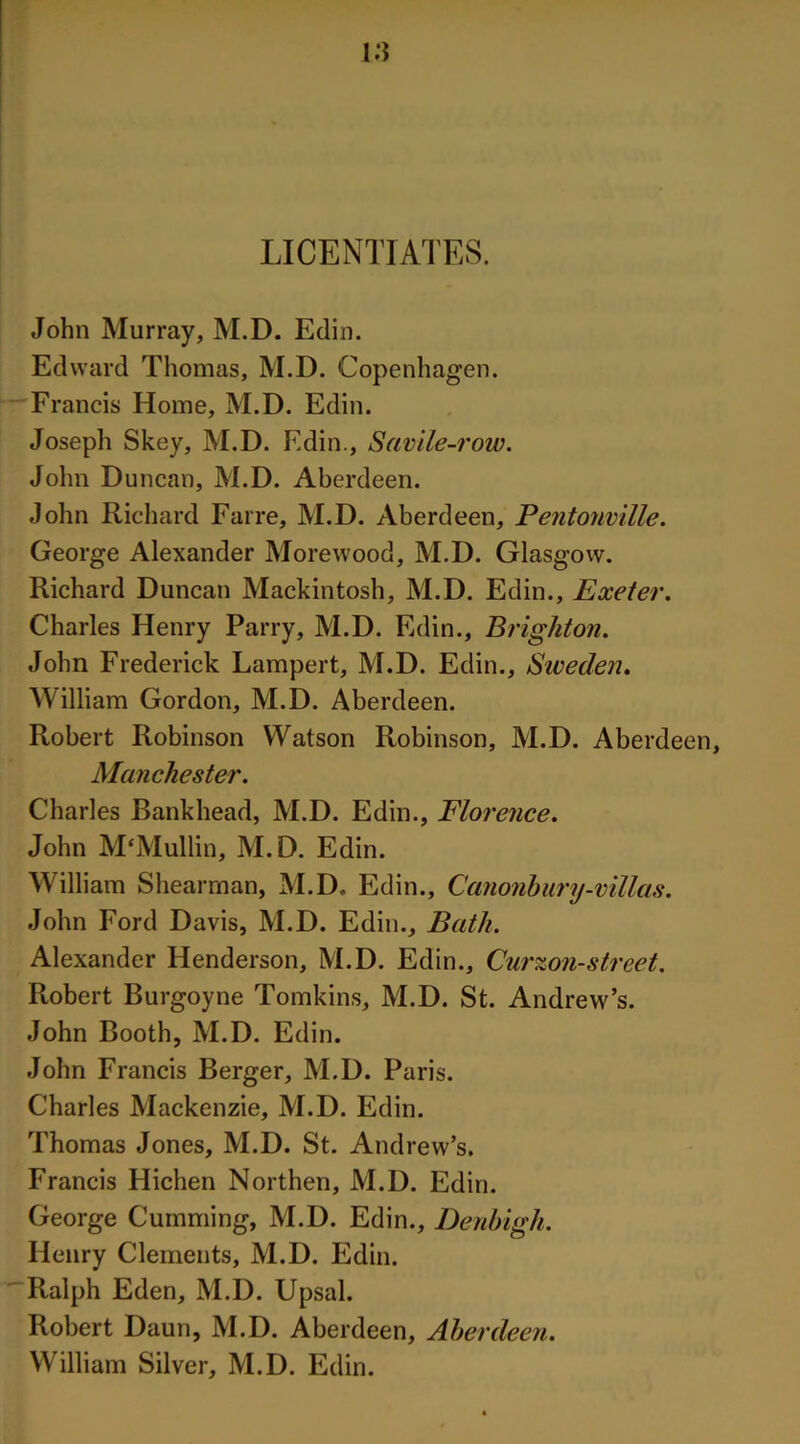 LICENTIATES. John Murray, M.D. Edin. Edward Thomas, M.D. Copenhagen. Francis Home, M.D. Edin. Joseph Skey, M.D. Edin., Savile-row. John Duncan, M.D. Aberdeen. John Richard Farre, M.D. Aberdeen, Pentonville. George Alexander Morewood, M.D. Glasgow. Richard Duncan Mackintosh, M.D. Edin., Exeter. Charles Henry Parry, M.D. Edin., Brighton. John Frederick Lampert, M.D. Edin., Sweden. William Gordon, M.D. Aberdeen. Robert Robinson Watson Robinson, M.D. Aberdeen, Manchester. Charles Bankhead, M.D. Edin., Florence. John M'Mullin, M.D. Edin. William Shearman, M.D. Edin., Canonbury-villas. John Ford Davis, M.D. Edin., Bath. Alexander Henderson, M.D. Edin., Curzon-street. Robert Burgoyne Tomkins, M.D. St. Andrew’s. John Booth, M.D. Edin. John Francis Berger, M.D. Paris. Charles Mackenzie, M.D. Edin. Thomas Jones, M.D. St. Andrew’s. Francis Hichen Northen, M.D. Edin. George Cumming, M.D. Edin., Denbigh. Henry Clements, M.D. Edin. Ralph Eden, M.D. Upsal. Robert Daun, M.D. Aberdeen, Aberdeen. William Silver, M.D. Edin.