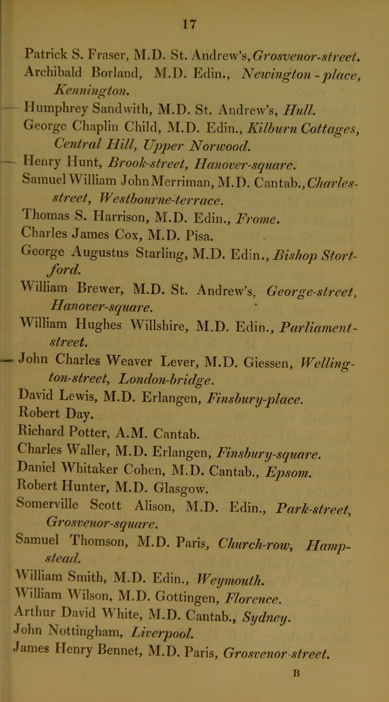 Patrick S. Fi •nser, M.D. St. Andrew’s, Gvos*oenor-street» Archibald Borland, M.D. Edin., Newington -place, Kennington. — Humphrey Sandwith, M.D. St. Andrew’s, Hull. George Chaplin Child, M.D. Edin., Kilburn Cottages, Central Hill, Upper Norwood. Henry Hunt, Brook-street, Hanover-square. Samuel William JohnMerriman, M.D. Cantab., Charles- street, Westbourne-terrace. Thomas S. Harrison, M.D. Edin., Fi 'ome. Charles James Cox, M.D. Pisa. George Augustus Starling, M.D. Edin., Bishop Stort- ford. William Brewer, M.D. St. Andrew’s, George-street, Hanover-square. M illiam Hughes Willshire, M.D. Edin., Parliament- street. John Charles Weaver Lever, M.D. Giessen, Welling- ton-street, London-bridge. David Lewis, M.D. Erlangen, Finsbury-place. Robert Day. Richard Potter, A.M. Cantab. Chailes Waller, M.D. Erlangen, Finsbury-square. Daniel Whitaker Cohen, M.D. Cantab., Ep som. Robert Hunter, M.D. Glasg ow. Somerville Scott Alison, M.D. Edin., Park-street, Grosvenor-square. Samuel Thomson, M.D. Paris, Church-row, Hamp- stead. William Smith, M.D. Edin., Weymouth. Wiliiam Wilson, M.D. Gottingen, Florence. Arthur David White, M.D. Cantab., Sydney. John Nottingham, Liverpool. James Henry Bennet, M.D. Paris, Grosvenor street. B