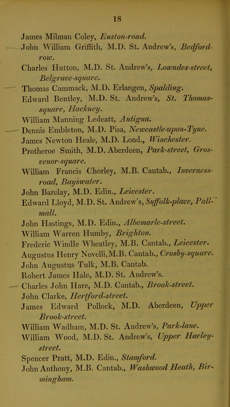 James Milman Coley, Euston-road. John William Griffith, M.D. St. Andrew’s, Bedford- row. Charles Hutton, M.D. St. Andrew’s, Lowndes-street, Belgrave-square. Thomas Cammack, M.D. Erlangen, Spalding. Edward Bentley, M.D. St. Andrew’s, St. Thomas- square, Hackney. William Manning Ledeatt, Antigua. Dennis Embleton, M.D. Pisa, Newcastle-upon-Tyne. James Newton Heale, M.D. Lond., Winchester. Protheroe Smith, M.D. Aberdeen, Bark-street, Gros- venor-square. William Francis Chorley, M.B. Cantab., Inverness- road, Bayswater. John Barclay, M.D. Edin., Leicester. Edward Lloyd, M.D. St. Andrew’s, Suffolk-place, Pall- mall. John Hastings, M.D. Edin., Albemarle-street. William Warren Humby, Brighton. Frederic Windle Wheatley, M.B. Cantab., Leicester. Augustus Henry Novelli,M.B. Cantab., Crosby-square. John Augustus Tulk, M.B. Cantab. Robert James Hale, M.D. St. Andrew’s. Charles John Hare, M.D. Cantab., Brook-street. John Clarke, Hertford-street. James Edward Pollock, M.D. Aberdeen, Upper Brook-street. William Wadham, M.D. St. Andrew’s, Park-lane. William Wood, M.D. St. Andrew’s, Upper Harley- street. Spencer Pratt, M.D. Edin., Stamford. John Anthony, M.B. Cantab., Wasliwood Heath, Bir- mingham.