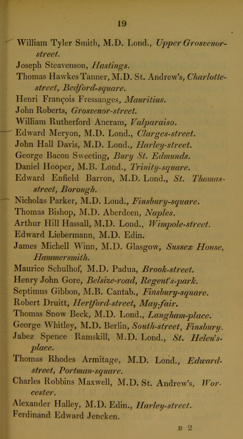 ' William Tyler Smith, M.D. Loncl., Upper Grosvenor- street. Joseph Steavenson, Hastings. Thomas HawkesTanner, M.D. St. Andrew’s, Charlotte- street t Bedford-sqnare. Henri Francois Fressanges, Mauritius. John Roberts, Grosvenor-street. William Rutherford Ancram, Valparaiso. Edward Mery on, M.D. Lond., Clarges-street. John Hall Davis, M.D. Lond., Harley-street. George Bacon Sweeting, Bury St. Edmunds. Daniel Hooper, M.B. Lond., Trinity-square. Edward Enfield Barron, M.D. Lond., St. Thomas- street, Borough. Nicholas Parker, M.D. Lond., Finsbury-square. Thomas Bishop, M.D. Aberdeen, Naples. Arthur Hill Hassall, M.D. Lond., Wimpole-street. Edward Liebermann, M.D. Edin. James Michell Winn, M.D. Glasgow, Sussex House, Hammersmith. Maurice Schulhof, M.D. Padua, Brook-street. Henry John Gore, Bclsize-road, Regent's-park. Septimus Gibbon, M.B. Cantab., Finsbury-square. Robert Druitt, Hertford-street, May-fair. Thomas Snow Beck, M.D. Lond., Langham-place. George Whitley, M.D. Berlin, South-street, Finsbury. Jabez Spence Ramskill, M.D. Lond., St. Helen's- place. Thomas Rhodes Armitage, M.D. Lond., Edward- street, Portman-square. Charles Robbins Maxwell, M.D. St. Andrew’s, Wor- cester. Alexander Halley, M.D. Edin., Harley -street. Ferdinand Edward Jencken. b 2