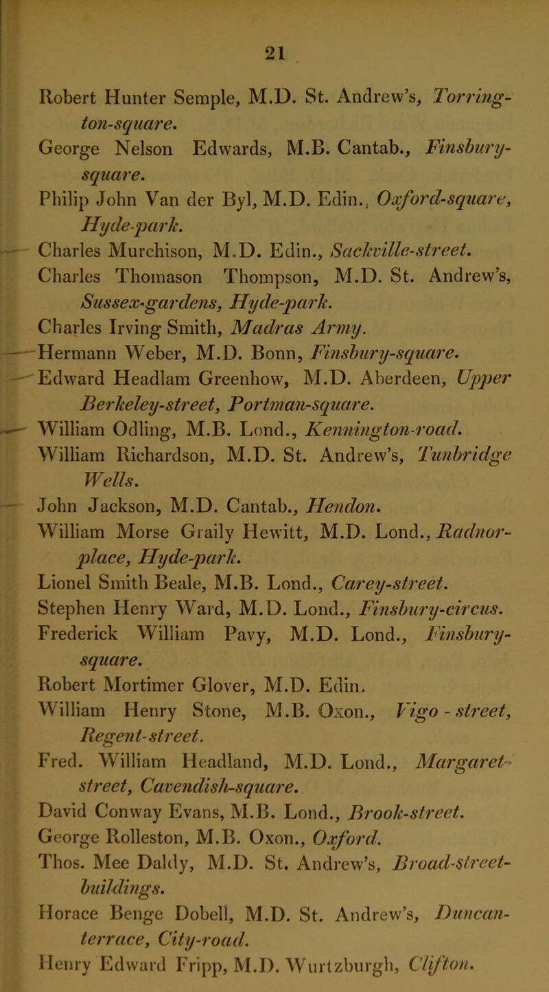 Robert Hunter Semple, M.D. St. Andrew’s, To?'ring- ton-square. George Nelson Edwards, M.B. Cantab., Finsbury- square. Philip John Van der Byl, M.D. Edin.; Oxford-square, Hyde-park. Charles Murchison, M.D. Edin., Sackuille-street. Charles Thomason Thompson, M.D. St. Andrew’s, Sussex-gar dens, Hyde-park. Charles Irving Smith, Madras Army. Hermann Weber, M.D. Bonn, Finsbury-square. w-'Edward Headlam Greenhow, M.D. Aberdeen, Upper Berkeley-street, Portman-square. ~~~ William Odling, M.B. Lond., Kennington-road'. William Richardson, M.D. St. Andrew’s, Tunbridge Wells. John Jackson, M.D. Cantab., Hendon. William Morse Graily Hewitt, M.D. Lond., Radnor- place, Hyde-park. Lionel Smith Beale, M.B. Lond., Carey-street. Stephen Henry Ward, M.D. Lond., Finsbury-circus. Frederick William Pavy, M.D. Lond., Finsbury- square. Robert Mortimer Glover, M.D. Edin. William Henry Stone, M.B. Oxon., Vigo-street, Regent-street. Fred. William Headland, M.D. Lond., Margaret- street, Cavendish-square. David Conway Evans, M.B. Lond., Brook-street. George Rolleston, M.B. Oxon., Oxford. Thos. Mee Daldy, M.D. St. Andrew’s, Broad-slreet- buildings. Horace Benge Dobell, M.D. St. Andrew’s, Duncan- t err ace, City-road. Henry Edward Fripp, M.D. Wurtzburgh, Clifton.