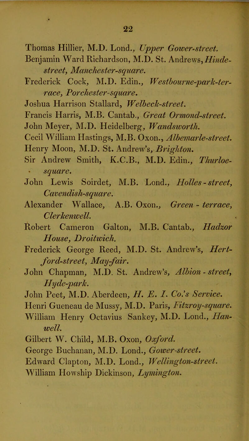 Thomas Hillier, M.D. Lond., Upper Gower-street. Benjamin Ward Richardson, M.D. St. Andrews, Hinde- street, Manchester-square. Frederick Cock, M.D. Edin., Westbourne-park-ter- race, Porchester-square. Joshua Harrison Stallard, Welhech-street. Francis Harris, M.B. Cantab., Great Ormond-street. John Meyer, M.D. Heidelberg, Wandsworth. Cecil William Hastings, M.B. Oxon., Albemarle-street. Henry Moon, M.D. St. Andrew’s, Brighton. Sir Andrew Smith, K.C.B., M.D. Edin., Tliurloe- squarc. John Lewis Soirdet, M.B. Lond., Holies - street, Cavendish-square. Alexander Wallace, A.B. Oxon., Green - terrace, Clerhenwell. Robert Cameron Galton, M.B. Cantab., Hadzor House, Droitwich. Frederick George Reed, M.D. St. Andrew’s, Hert- ford-street, May-fair. John Chapman, M.D. St. Andrew’s, Albion - street, Hyde-parlt. John Peet, M.D. Aberdeen, H. E. I. Co's Service. Henri Gueneau de Mussy, M.D. Paris, Fitzroy-square. William Henry Octavius Sankey, M.D. Lond., Han- well. Gilbert W. Child, M.B. Oxon, Oxford. George Buchanan, M.D. Lond., Gower-street. Edward Clapton, M.D. Lond., Wellington-street. William Howship Dickinson, Lymington.