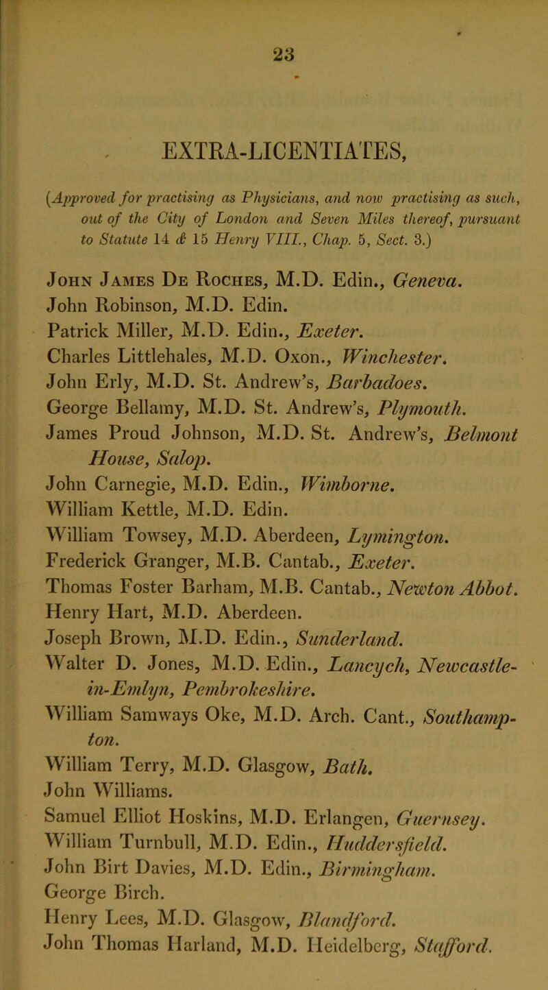 EXTRA-LICENTIATES, [Approved for practising as Physicians, and note practising as such, out of the City of London and Seven Miles thereof, pursuant to Statute 14 3 15 Henry VIII., Chap. 5, Sect. 3.) John James De Roches, M.D. Edin., Geneva. John Robinson, M.D. Edin. Patrick Miller, M.D. Edin., Exeter. Charles Littlehales, M.D. Oxon., Winchester. John Erly, M.D. St. Andrew’s, Barbadoes. George Bellamy, M.D. St. Andrew’s, Plymouth. James Proud Johnson, M.D. St. Andrew’s, Belmont House, Salop. John Carnegie, M.D. Edin., Wimborne. William Kettle, M.D. Edin. William Towsey, M.D. Aberdeen, Lymington. Frederick Granger, M.B. Cantab., Exeter. Thomas Foster Barham, M.B. Cantab., Newton Abbot. Henry Hart, M.D. Aberdeen. Joseph Brown, M.D. Edin., Sunderland. Walter D. Jones, M.D. Edin., Lancych, Newcastle- in-Emlyn, Pembrokeshire. William Samways Oke, M.D. Arch. Cant., Southamp- ton. William Terry, M.D. Glasgow, Bath. John Williams. Samuel Elliot Hoskins, M.D. Erlangen, Guernsey. William Turnbull, M.D. Edin., Huddersfield. John Birt Davies, M.D. Edin., Birmingham. George Birch. Henry Lees, M.D. Glasgow, Blandford. John Thomas Harland, M.D. Heidelberg, Stafford.