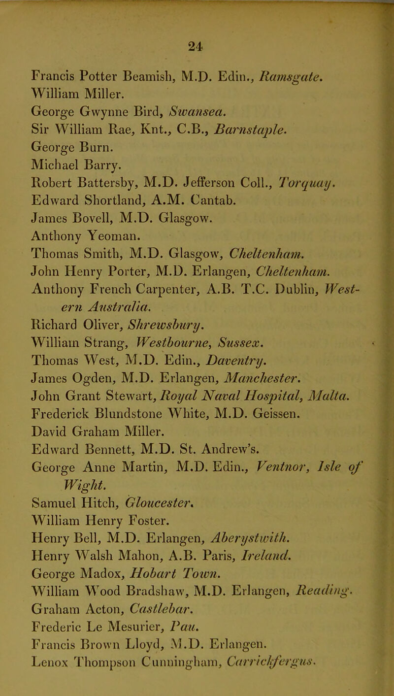 Francis Potter Beamish, M.D. Edin., Ramsgate. William Miller. George Gwynne Bird, Swansea. Sir William Rae, Knt., C.B., Barnstaple. George Burn. Michael Barry. Robert Battersby, M.D. Jefferson Coll., Torquay. Edward Shortland, A.M. Cantab. James Bovell, M.D. Glasgow. Anthony Yeoman. Thomas Smith, M.D. Glasgow, Cheltenham. John Henry Porter, M.D. Erlangen, Cheltenham. Anthony French Carpenter, A.B. T.C. Dublin, West- ern Australia. Richard Oliver, Shrewsbury. William Strang, Westbourne, Sussex. Thomas West, M.D. Edin., Daventry. James Ogden, M.D. Erlangen, Manchester. John Grant Stewart, Royal Naval Hospital, Malta. Frederick Blundstone White, M.D. Geissen. David Graham Miller. Edward Bennett, M.D. St. Andrew’s. George Anne Martin, M.D. Edin., Ventnor, Isle of Wight. Samuel Hitch, Gloucester. William Henry Foster. Henry Bell, M.D. Erlangen, Aberystwith. Henry Walsh Mahon, A.B. Paris, Ireland. George Madox, Hobart Town. William Wood Bradshaw, M.D. Erlangen, Reading. Graham Acton, Castlebar. Frederic Le Mesurier, Pau. Francis Brown Lloyd, M.D. Erlangen. Lenox Thompson Cunningham, Carrlckfergus.